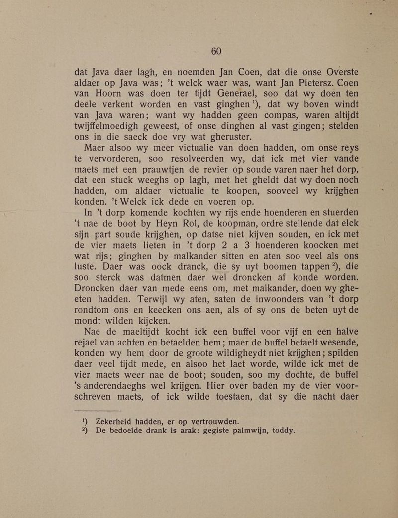 dat Java daer lagh, en noemden Jan Coen, dat die onse Overste aldaer op Java was; ’t welck waer was, want Jan Pietersz. Coen van Hoorn was doen ter tijdt Generael, soo dat wy doen ten deele verkent worden en vast ginghen'), dat wy boven windt van Java waren; want wy hadden geen compas, waren altijdt twijffelmoedigh geweest, of onse dinghen al vast gingen; stelden ons in die saeck doe vry wat gheruster. Maer alsoo wy meer victualie van doen hadden, om onse reys te vervorderen, soo resolveerden wy, dat ick met vier vande maets met een prauwtjen de revier op soude varen naer het dorp, dat een stuck weeghs op lagh, met het gheldt dat wy doen noch hadden, om aldaer victualie te koopen, sooveel wy krijghen konden. ’t Welck ick dede en voeren op. In ’t dorp komende kochten wy rijs ende hoenderen en stuerden 't nae de boot by Heyn Rol, de koopman, ordre stellende dat elck sijn part soude krijghen, op datse niet kijven souden, en ick met de vier maets lieten in ’t dorp 2 a 3 hoenderen koocken met wat rijs; ginghen by malkander sitten en aten soo veel als ons luste. Daer was oock dranck, die sy uyt boomen tappen ®), die soo sterck was datmen daer wel droncken af konde worden. Droncken daer van mede eens om, met malkander, doen wy ghe- eten hadden. Terwijl wy aten, saten de inwoonders van ’t dorp rondtom ons en keecken ons aen, als of sy ons de beten uyt de mondt wilden kijcken. Nae de maeltijdt kocht ick een buffel voor vijf en een halve rejael van achten en betaelden hem; maer de buffel betaelt wesende, konden wy hem door de groote wildigheydt niet krijghen ; spilden daer veel tijdt mede, en alsoo het laet worde, wilde ick met de vier maets weer nae de boot; souden, soo my dochte, de buffel ’s anderendaeghs wel krijgen. Hier over baden my de vier voor- schreven maets, of ick wilde toestaen, dat sy die nacht daer 1) Zekerheid hadden, er op vertrouwden. 2) De bedoelde drank is arak: gegiste palmwijn, toddy.