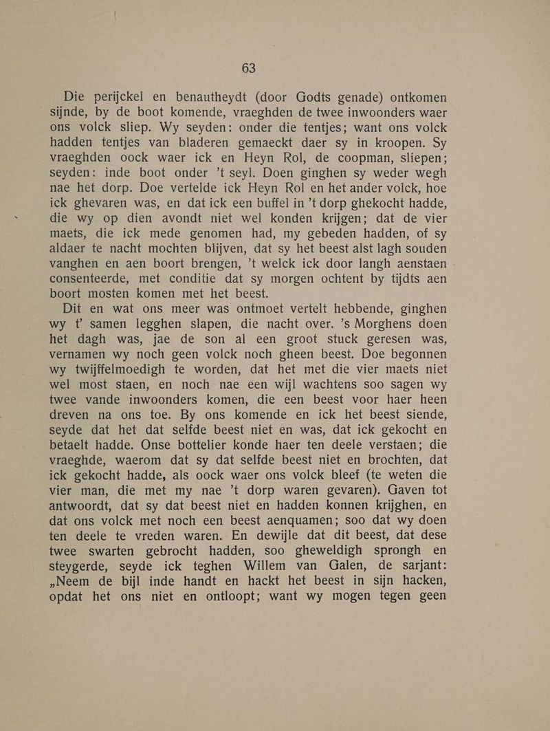 Die perijckel en benautheydt (door Godts genade) ontkomen sijnde, by de boot komende, vraeghden de twee inwoonders waer ons volck sliep. Wy seyden: onder die tentjes; want ons volck hadden tentjes van bladeren gemaeckt daer sy in kroopen. Sy vraeghden oock waer ick en Heyn Rol, de coopman, sliepen; seyden: inde boot onder ’t seyl. Doen ginghen sy weder wegh nae het dorp. Doe vertelde ick Heyn Rol en het ander volck, hoe ick ghevaren was, en dat ick een buffel in ’t dorp ghekocht hadde, die wy op dien avondt niet wel konden krijgen; dat de vier maets, die ick mede genomen had, my gebeden hadden, of sy aldaer te nacht mochten blijven, dat sy het beest alst lagh souden vanghen en aen boort brengen, ’t welck ick door langh aenstaen consenteerde, met conditie dat sy morgen ochtent by tijdts aen boort mosten komen met het beest. Dit en wat ons meer was ontmoet vertelt hebbende, ginghen wy t samen legghen slapen, die nacht over. ’s Morghens doen het dagh was, jae de son al een groot stuck geresen was, vernamen wy noch geen volck noch gheen beest. Doe begonnen wy twijffelmoedigh te worden, dat het met die vier maets niet wel most staen, en noch nae een wijl wachtens soo sagen wy twee vande inwoonders komen, die een beest voor haer heen dreven na ons toe. By ons komende en ick het beest siende, seyde dat het dat selfde beest niet en was, dat ick gekocht en betaelt hadde. Onse bottelier konde haer ten deele verstaen; die vraeghde, waerom dat sy dat selfde beest niet en brochten, dat ick gekocht hadde, als oock waer ons volck bleef (te weten die vier man, die met my nae ’t dorp waren gevaren). Gaven tot antwoordt, dat sy dat beest niet en hadden konnen krijghen, en dat ons volck met noch een beest aenquamen; soo dat wy doen ten deele te vreden waren. En dewijle dat dit beest, dat dese twee swarten gebrocht hadden, soo gheweldigh sprongh en steygerde, seyde ick teghen Willem van Galen, de sarjant: „Neem de bijl inde handt en hackt het beest in sijn hacken, opdat het ons niet en ontloopt; want wy mogen tegen geen