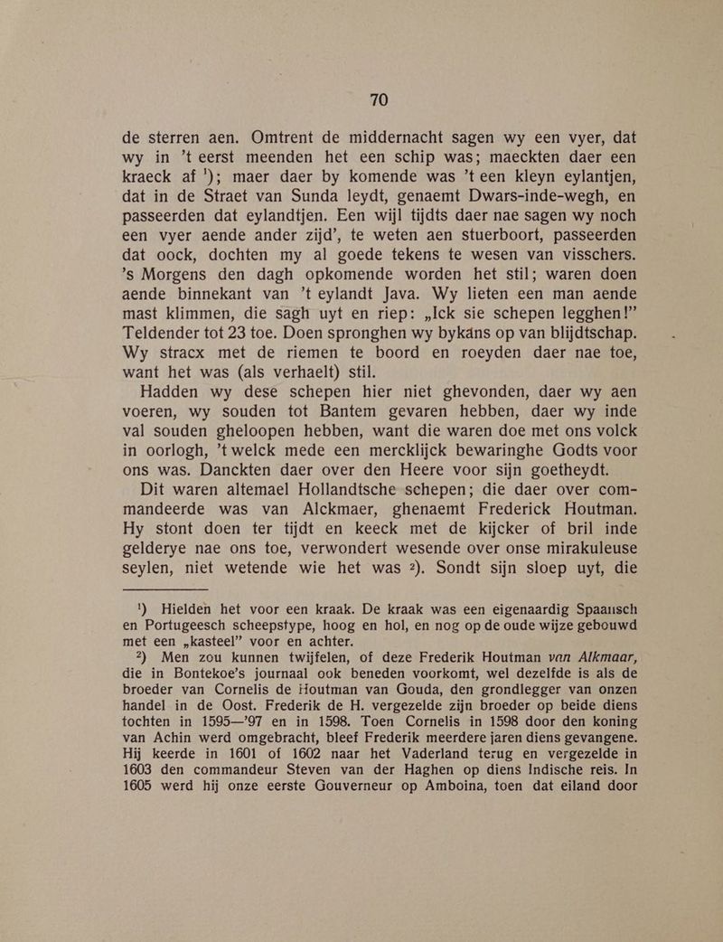 de sterren aen. Omtrent de middernacht sagen wy een vyer, dat wy in ’teerst meenden het een schip was; maeckten daer een kraeck af '); maer daer by komende was ’teen kleyn eylantjen, dat in de Straet van Sunda leydt, genaemt Dwars-inde-wegh, en passeerden dat eylandtjen. Een wijl tijdts daer nae sagen wy noch een vyer aende ander zijd’, te weten aen stuerboort, passeerden dat oock, dochten my al goede tekens te wesen van visschers. ’s Morgens den dagh opkomende worden het stil; waren doen aende binnekant van ’t eylandt Java. Wy lieten een man aende mast klimmen, die sagh uyt en riep: „Ick sie schepen legghen!”’ Teldender tot 23 toe. Doen spronghen wy bykáns op van blijdtschap. Wy stracx met de riemen te boord en roeyden daer nae toe, want het was (als verhaelt) stil. Hadden wy dese schepen hier niet ghevonden, daer wy aen voeren, wy souden tot Bantem gevaren hebben, daer wy inde val souden gheloopen hebben, want die waren doe met ons volck in oorlogh, ’'twelck mede een mercklijck bewaringhe Godts voor ons was. Danckten daer over den Heere voor sijn goetheydt. Dit waren altemael Hollandtsche schepen; die daer over com- mandeerde was van Alckmaer, ghenaemt Frederick Houtman. Hy stont doen ter tijdt en keeck met de kijcker of bril inde gelderye nae ons toe, verwondert wesende over onse mirakuleuse seylen, niet wetende wie het was 2). Sondt sijn sloep uyt, die 1) Hielden het voor een kraak. De kraak was een eigenaardig Spaausch en Portugeesch scheepstype, hoog en hol, en nog op de oude wijze gebouwd met een „kasteel” voor en achter. 2) Men zou kunnen twijfelen, of deze Frederik Houtman van Alkmaar, die in Bontekoe’s journaal ook beneden voorkomt, wel dezelfde is als de broeder van Cornelis de Houtman van Gouda, den grondlegger van onzen handel in de Oost. Frederik de H. vergezelde zijn broeder op beide diens tochten in 1595—’97 en in 1598. Toen Cornelis in 1598 door den koning van Achin werd omgebracht, bleef Frederik meerdere jaren diens gevangene. Hij keerde in 1601 of 1602 naar het Vaderland terug en vergezelde in 1603 den commandeur Steven van der Haghen op diens Indische reis. In 1605 werd hij onze eerste Gouverneur op Amboina, toen dat eiland door