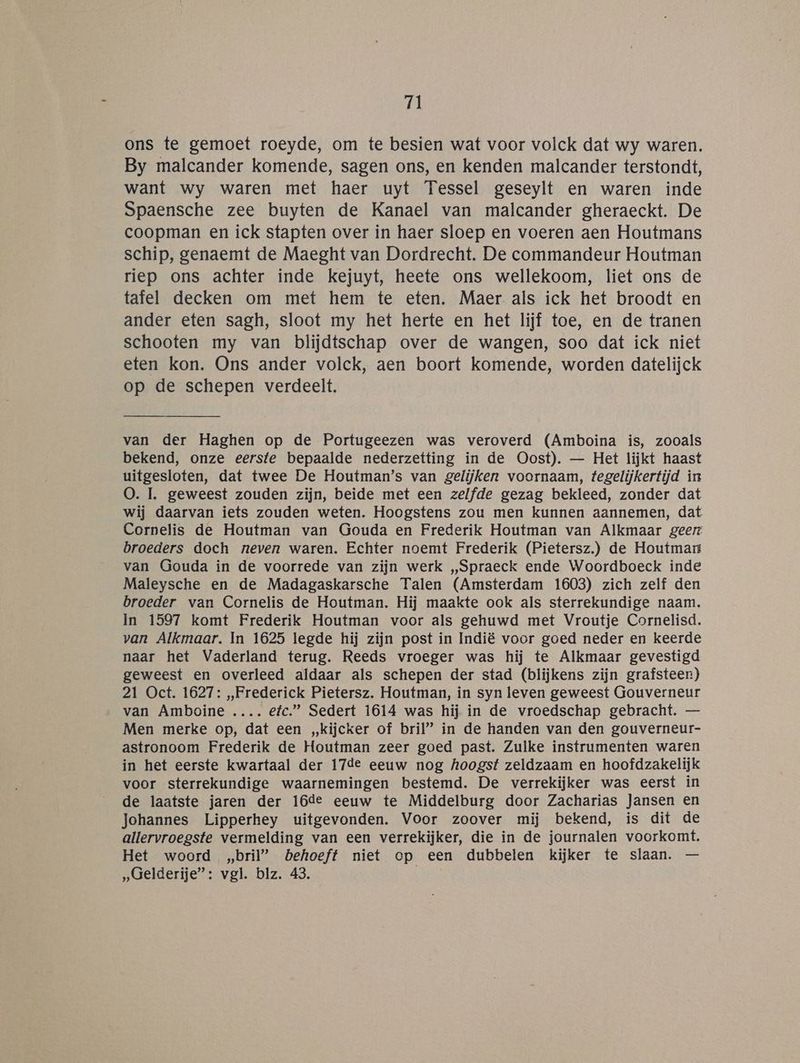 ri ons te gemoet roeyde, om te besien wat voor volck dat wy waren. By malcander komende, sagen ons, en kenden malcander terstondt, want wy waren met haer uyt Tessel geseylt en waren inde Spaensche zee buyten de Kanael van malcander gheraeckt. De coopman en ick stapten over in haer sloep en voeren aen Houtmans schip, genaemt de Maeght van Dordrecht. De commandeur Houtman riep ons achter inde kejuyt, heete ons wellekoom, liet ons de tafel decken om met hem te eten. Maer als ick het broodt en ander eten sagh, sloot my het herte en het lijf toe, en de tranen schooten my van blijdtschap over de wangen, soo dat ick niet eten kon. Ons ander volck, aen boort komende, worden datelijck op de schepen verdeelt, van der Haghen op de Portugeezen was veroverd (Amboina is, zooals bekend, onze eerste bepaalde nederzetting in de Oost). — Het lijkt haast uitgesloten, dat twee De Houtman’s van gelijken voornaam, tegelijkertijd in O0. 1. geweest zouden zijn, beide met een zelfde gezag bekleed, zonder dat wij daarvan iets zouden weten. Hoogstens zou men kunnen aannemen, dat Cornelis de Houtman van Gouda en Frederik Houtman van Alkmaar geert broeders doch neven waren. Echter noemt Frederik (Pietersz.) de Houtmart van Gouda in de voorrede van zijn werk „Spraeck ende Woordboeck inde Maleysche en de Madagaskarsche Talen (Amsterdam 1603) zich zelf den broeder van Cornelis de Houtman. Hij maakte ook als sterrekundige naam. In 1597 komt Frederik Houtman voor als gehuwd met Vroutje Cornelisd. van Alkmaar. In 1625 legde hij zijn post in Indië voor goed neder en keerde naar het Vaderland terug. Reeds vroeger was hij te Alkmaar gevestigd geweest en overleed aldaar als schepen der stad (blijkens zijn grafsteen) 21 Oct. 1627: „Frederick Pietersz. Houtman, in syn leven geweest Gouverneur van Amboine .……. efc.”” Sedert 1614 was hij in de vroedschap gebracht. — Men merke op, dat een „kijcker of bril” in de handen van den gouverneur- astronoom Frederik de Houtman zeer goed past. Zulke instrumenten waren in het eerste kwartaal der 17de eeuw nog hoogst zeldzaam en hoofdzakelijk voor sterrekundige waarnemingen bestemd. De verrekijker was eerst in de laatste jaren der 16de eeuw te Middelburg door Zacharias Jansen en Johannes Lipperhey uitgevonden. Voor zoover mij bekend, is dit de allervroegste vermelding van een verrekijker, die in de journalen voorkomt. Het woord „bril” behoeft niet op een dubbelen kijker te slaan. — „Gelderije”: vgl. blz. 43.