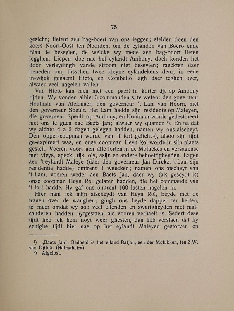 gesicht; lietent aen bag-boert van ons leggen; stelden doen den koers Noort-Oost ten Noorden, om de eylanden van Boero ende Blau te beseylen, de welcke wy mede aen bag-boort lieten legghen. Liepen doe nae het eylandt Ambony, doch konden het door verleydingh vande stroom niet beseylen; raeckten daer beneden om, tusschen twee kleyne eylandekens deur, in eene in-wijck genaemt Hieto, en Combello lagh daer teghen over, alwaer veel nagelen vallen. Van Hieto kan men met een paert in korter tijt op Ambony rijden. Wy vonden alhier 3 commandeurs, te weten: den governeur Houtman van Alckmaer, den governeur ’t Lam van Hoorn, met den governeur Speult. Het Lam hadde sijn residente op Maleyen, die governeur Speult op Ambony, en Houtman worde gedestineert met ons te gaen nae Baets Jan; alwaer wy quamen *). En na dat wy aldaer 4 a 5 dagen gelegen hadden, namen wy ons afscheyt. Den opper-coopman worde van ’t fort gelicht2), alsoo sijn tijdt ge-expireert was, en onse coopman Heyn Rol worde in sijn plaets gestelt. Voeren voort aen alle forten in de Moluckes en versagense met vleys, speck, rijs, oly, asijn en andere behoeftigheyden. Lagen aen ’teylandt Maleye (daer den governeur Jan Dirckz. ’t Lam sijn residentie hadde) omtrent 3 weecken; namen ons afscheyt van 't Lam, voeren weder aen Baets Jan, daer wy (als geseydt is) onse coopman Heyn Rol gelaten hadden, die het commande van ‘tfort hadde. Hy gaf ons omtrent 100 lasten nagelen in. Hier nam ick mijn afscheydt van Heyn Rol, beyde met de tranen over de wanghen; gingh ons beyde dapper ter herten, te meer omdat wy soo veel ellenden en swarigheyden met mal- canderen hadden uytgestaen, als vooren verhaelt is. Sedert dese tijdt heb ick hem noyt weer ghesien, dan heb verstaen dat hy eenighe tijdt hier nae op het eylandt Maleyen gestorven en 1) „Baets Jan”. Bedoeld is het eiland Batjan, een der Molukken, ten Z.W. van Djilolo (Halmaheira). 2) Afgelost.