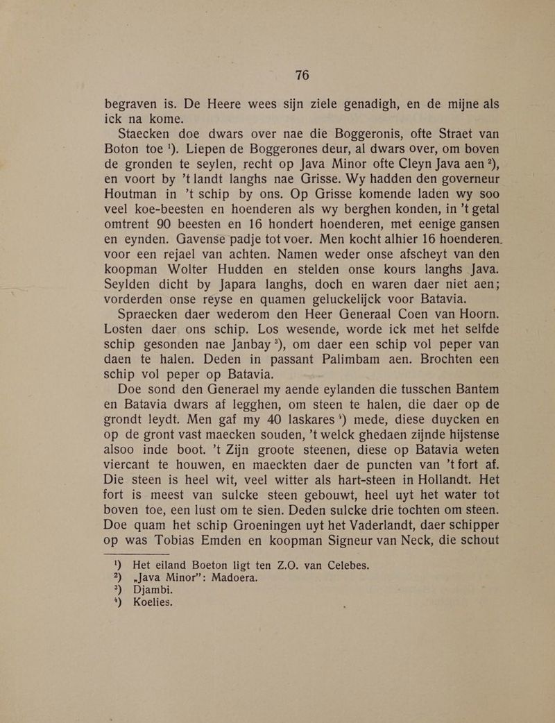 begraven is. De Heere wees sijn ziele genadigh, en de mijne als ick na kome. Staecken doe dwars over nae die Boggeronis, ofte Straet van Boton toe !). Liepen de Boggerones deur, al dwars over, om boven de gronden te seylen, recht op Java Minor ofte Cleyn Java aen ?), en voort by ’tlandt langhs nae Grisse. Wy hadden den governeur Houtman in ’t schip by ons. Op Grisse komende laden wy soo veel koe-beesten en hoenderen als wy berghen konden, in ’t getal omtrent 90 beesten en 16 hondert hoenderen, met eenige gansen en eynden. Gavense padje tot voer. Men kocht alhier 16 hoenderen. voor een rejael van achten. Namen weder onse afscheyt van den koopman Wolter Hudden en stelden onse kours langhs Java. Seylden dicht by Japara langhs, doch en waren daer niet aen; vorderden onse reyse en quamen geluckelijck voor Batavia. Spraecken daer wederom den Heer Generaal Coen van Hoorn. Losten daer ons schip. Los wesende, worde ick met het selfde schip gesonden nae Janbay®), om daer een schip vol peper van daen te halen. Deden in passant Palimbam aen. Brochten een schip vol peper op Batavia. Doe sond den Generael my aende eylanden die tusschen Bantem en Batavia dwars af legghen, om steen te halen, die daer op de grondt leydt. Men gaf my 40 laskares *) mede, diese duycken en op de gront vast maecken souden, ’t welck ghedaen zijnde hijstense alsoo inde boot. ’t Zijn groote steenen, diese op Batavia weten viercant te houwen, en maeckten daer de puncten van ’tfort af. Die steen is heel wit, veel witter als hart-steen in Hollandt. Het fort is meest van sulcke steen gebouwt, heel uyt het water tot boven toe, een lust om te sien. Deden sulcke drie tochten om steen. Doe quam het schip Groeningen uyt het Vaderlandt, daer schipper op was Tobias Emden en koopman Signeur van Neck, die schout 1) Het eiland Boeton ligt ten Z.O. van Celebes. 2) „Java Minor”: Madoera. 3) Djambi. t) Koelies.
