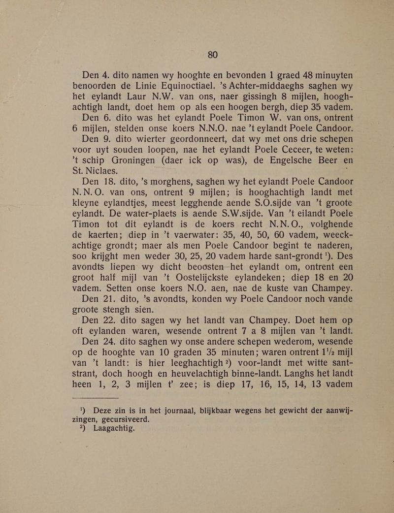 Den 4. dito namen wy hooghte en bevonden 1 graed 48 minuyten benoorden de Linie Equinoctiael. ’s Achter-middaeghs saghen wy het eylandt Laur N.W. van ons, naer gissingh 8 mijlen, hoogh- achtigh landt, doet hem op als een hoogen bergh, diep 35 vadem. Den 6. dito was het eylandt Poele Timon W. van ons, ontrent 6 mijlen, stelden onse koers N.N.O. nae ’t eylandt Poele Candoor. Den 9. dito wierter geordonneert, dat wy met ons drie schepen voor uyt souden loopen, nae het eylandt Poele Ceceer, te weten: t schip Groningen (daer ick op was), de Engelsche Beer en St. Niclaes. k Den 18. dito, ’'s morghens, saghen wy het eylandt Poele Candoor N.N.O. van ons, ontrent 9 mijlen; is hooghachtigh landt met kleyne eylandtjes, meest legghende aende S.O.sijde van ’t groote eylandt. De water-plaets is aende S.W.sijde. Van ’t eilandt Poele Timon tot dit eylandt is de koers recht N.N.O., volghende de kaerten; diep in ’t vaerwater: 35, 40, 50, 60 vadem, weeck- achtige grondt; maer als men Poele Candoor begint te naderen, soo krijght men weder 30, 25, 20 vadem harde sant-grondt *). Des avondts liepen wy dicht beoosten -het eylandt om, ontrent een groot half mijl van ’t Oostelijckste eylandeken; diep 18 en 20 vadem. Setten onse koers N.O. aen, nae de kuste van Champey. Den 21. dito, ’s avondts, konden wy Poele Candoor noch vande groote stengh sien. Den 22. dito sagen wy het landt van Champey. Doet hem op oft eylanden waren, wesende ontrent 7 a 8 mijlen van ’t landt. Den 24. dito saghen wy onse andere schepen wederom, wesende op de hooghte van 10 graden 35 minuten; waren ontrent 1/2 mijl van ’t landt: is hier leeghachtigh?) voor-landt met witte sant- strant, doch hoogh en heuvelachtigh binne-landt. Langhs het landt heen 1, 2, 3 mijlen t zee; is diep 17, 16, 15, 14, 13 vadem 1) Deze zin is in het journaal, blijkbaar wegens het gewicht der aanwij- zingen, gecursiveerd. 4) Laagachtig.