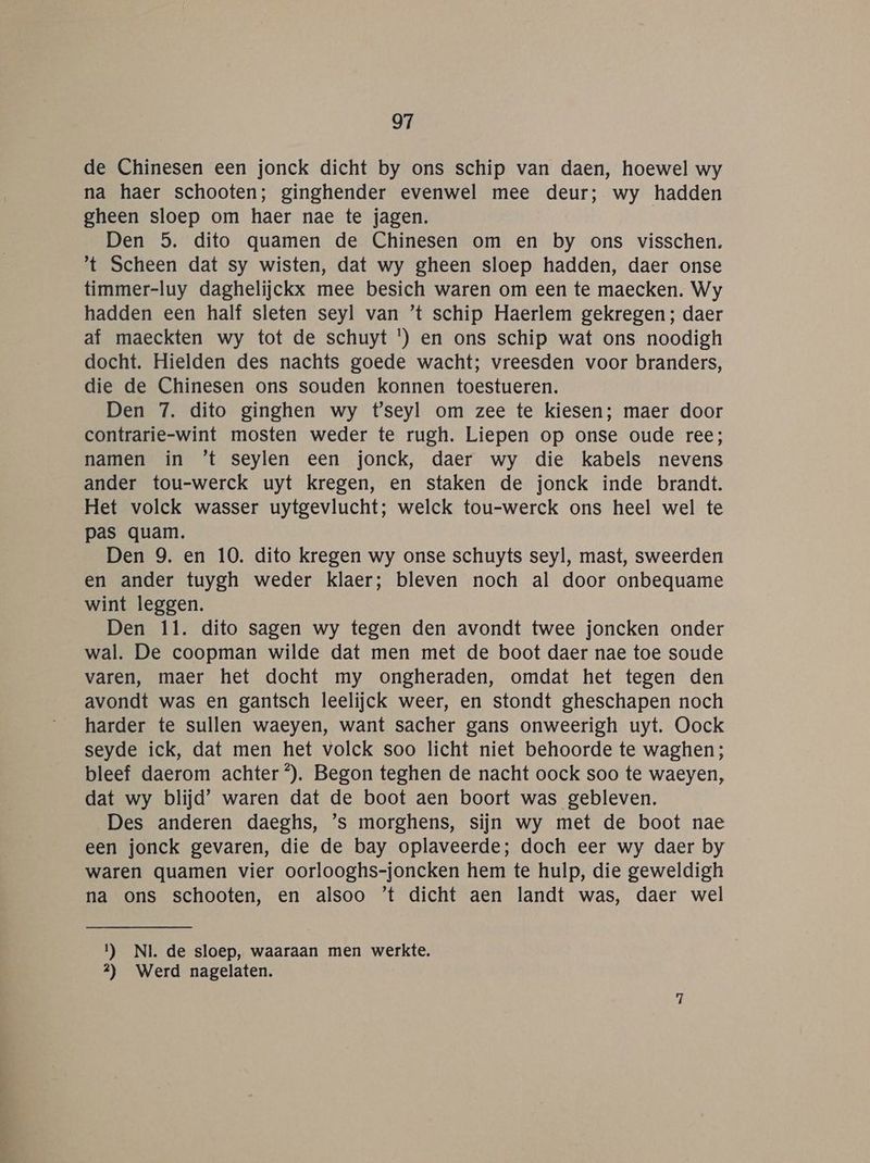 de Chinesen een jonck dicht by ons schip van daen, hoewel wy na haer schooten; ginghender evenwel mee deur; wy hadden gheen sloep om haer nae te jagen. Den 5. dito quamen de Chinesen om en by ons visschen. 't Scheen dat sy wisten, dat wy gheen sloep hadden, daer onse timmer-luy daghelijckk mee besich waren om een te maecken. Wy hadden een half sleten seyl van ’t schip Haerlem gekregen; daer af maeckten wy tot de schuyt ') en ons schip wat ons noodigh docht. Hielden des nachts goede wacht; vreesden voor branders, die de Chinesen ons souden konnen toestueren. Den 7. dito ginghen wy t'seyl om zee te kiesen; maer door contrarie-wint mosten weder te rugh. Liepen op onse oude ree; namen in ’t seylen een jonck, daer wy die kabels nevens ander tou-werck uyt kregen, en staken de jonck inde brandt. Het volck wasser uytgevlucht; welck tou-werck ons heel wel te pas quam. Den 9. en 10. dito kregen wy onse schuyts seyl, mast, sweerden en ander tuygh weder klaer; bleven noch al door onbequame wint leggen. Den 11. dito sagen wy tegen den avondt twee joncken onder wal. De coopman wilde dat men met de boot daer nae toe soude varen, maer het docht my ongheraden, omdat het tegen den avondt was en gantsch leelijck weer, en stondt gheschapen noch harder te sullen waeyen, want sacher gans onweerigh uyt. Oock seyde ick, dat men het volck soo licht niet behoorde te waghen; bleef daerom achter °). Begon teghen de nacht oock soo te waeyen, dat wy blijd’ waren dat de boot aen boort was gebleven. Des anderen daeghs, ’s morghens, sijn wy met de boot nae een jonck gevaren, die de bay oplaveerde; doch eer wy daer by waren quamen vier oorlooghs-joncken hem te hulp, die geweldigh na ons schooten, en alsoo ’t dicht aen landt was, daer wel 1) NI. de sloep, waaraan men werkte. 2) Werd nagelaten.
