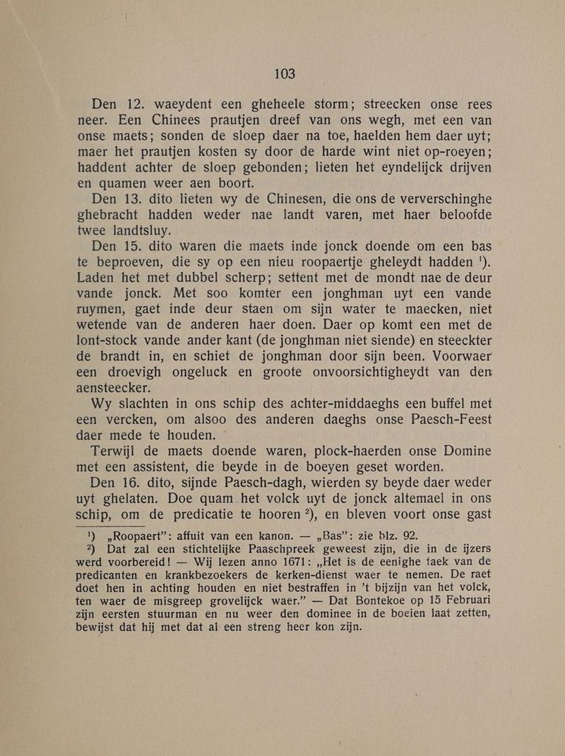 Den 12. waeydent een gheheele storm; streecken onse rees neer. Een Chinees prautjen dreef van ons wegh, met een van onse maets; sonden de sloep daer na toe, haelden hem daer uyt; maer het prautjen kosten sy door de harde wint niet op-roeyen; haddent achter de sloep gebonden; lieten het eyndelijck drijven en quamen weer aen boort. Den 13. dito lieten wy de Chinesen, die ons de ververschinghe ghebracht hadden weder nae landt varen, met haer beloofde twee landtsluy. | Den 15. dito waren die maets inde jonck doende om een bas te beproeven, die sy op een nieu roopaertje gheleydt hadden '). Laden het met dubbel scherp; settent met de mondt nae de deur vande jonck. Met soo komter een jonghman uyt een vande ruymen, gaet inde deur staen om sijn water te maecken, niet wetende van de anderen haer doen. Daer op komt een met de lont-stock vande ander kant (de jonghman niet siende) en steeckter de brandt ín, en schiet de jonghman door sijn been. Voorwaer een droevigh ongeluck en groote onvoorsichtigheydt van den aensteecker. Wy slachten in ons schip des achter-middaeghs een buffel met een vercken, om alsoo des anderen daeghs onse Paesch-Feest daer mede te houden. Terwijl de maets doende waren, plock-haerden onse Domine met een assistent, die beyde in de boeyen geset worden. Den 16. dito, sijnde Paesch-dagh, wierden sy beyde daer weder uyt ghelaten. Doe quam het volck uyt de jonck altemael in ons schip, om de predicatie te hooren °), en bleven voort onse gast 1) „Roopaert”: affuit van een kanon. — „Bas”: zie blz. 92. 2?) Dat zal een stichtelijke Paaschpreek geweest zijn, die in de ijzers werd voorbereid! — Wij lezen anno 1671: „Het is de eenighe taek van de predicanten en krankbezoekers de kerken-dienst waer te nemen. De raet doet hen in achting houden en niet bestraffen in ’t bijzijn van het volck, ten waer de misgreep grovelijck waer.” — Dat Bontekoe op 15 Februari zijn eersten stuurman en nu weer den dominee in de boeien laat zetten, bewijst dat hij met dat al een streng heer kon zijn.