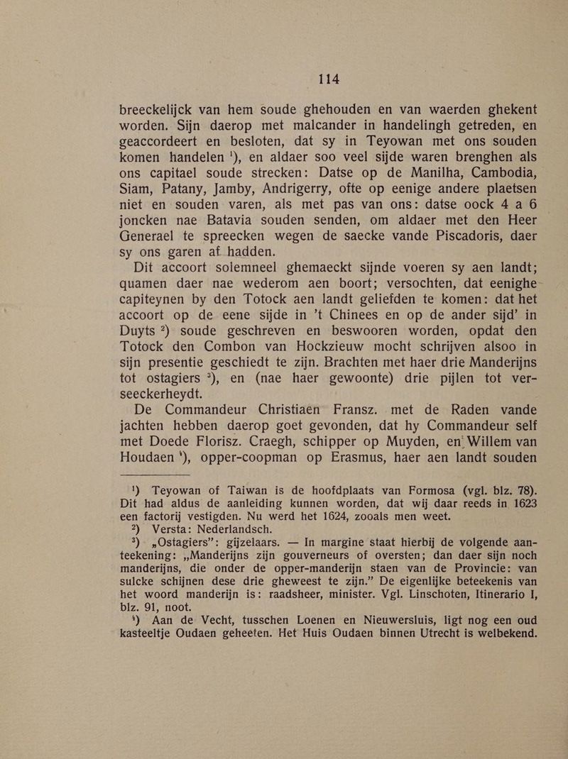breeckelijck van hem soude ghehouden en van waerden ghekent worden. Sijn daerop met malcander ín handelingh getreden, en geaccordeert en besloten, dat sy in Teyowan met ons souden komen handelen '), en aldaer soo veel sijde waren brenghen als ons capitael soude strecken: Datse op de Manilha, Cambodia, Siam, Patany, Jamby, Andrigerry, ofte op eenige andere plaetsen niet en souden varen, als met pas van ons: datse oock 4 a 6 joncken nae Batavia souden senden, om aldaer met den Heer Generael te spreecken wegen de saecke vande Piscadoris, daer sy ons garen af hadden. Dit accoort solemneel ghemaeckt sijnde voeren sy aen landt; quamen daer nae wederom aen boort; versochten, dat eenighe- capiteynen by den Totock aen landt geliefden te komen: dat het accoort op de eene sijde in ’t Chinees en op de ander sijd’ in Duyts °) soude geschreven en beswooren worden, opdat den Totoek den Combon van Hockzieuw mocht schrijven alsoo in sijn presentie geschiedt te zijn. Brachten met haer drie Manderijns tot ostagiers °), en (nae haer gewoonte) drie pijlen tot ver- seeckerheydt. De Commandeur Christiaen Fransz. met de Raden vande jachten hebben daerop goet gevonden, dat hy Commandeur self met Doede Florisz. Craegh, schipper op Muyden, en’ Willem van Houdaen *), opper-coopman op Erasmus, haer aen landt souden 1) Teyowan of Taiwan is de hoofdplaats van Formosa (vgl. blz. 78). Dit had aldus de aanleiding kunnen worden, dat wij daar reeds in 1623 een factorij vestigden. Nu werd het 1624, zooals men weet. 2) Versta: Nederlandsch. 3) „Ostagiers”: gijzelaars. — In margine staat hierbij de volgende aan- teekening: „„Manderijns zijn gouverneurs of oversten; dan daer sijn noch manderijns, die onder de opper-manderijn staen van de Provincie: van sulcke schijnen dese drie gheweest te zijn.” De eigenlijke beteekenis van het woord manderijn is: raadsheer, minister. Vgl. Linschoten, Itinerario 1, blz. 91, noot. t) Aan de Vecht, tusschen Loenen en Nieuwersluis, ligt nog een oud kasteeltje Oudaen geheeten. Het Huis Oudaen binnen Utrecht is welbekend.