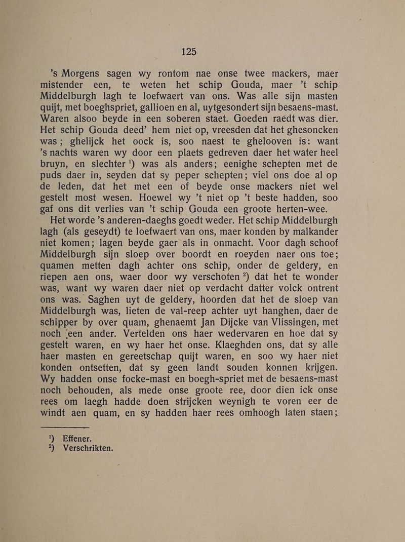 ’s Morgens sagen wy rontom nae onse twee mackers, maer mistender een, te weten het schip Gouda, maer ’t schip Middelburgh lagh te loefwaert van ons. Was alle sijn masten quijt, met boeghspriet, gallioen en al, uytgesondert sijn besaens-mast. Waren alsoo beyde in een soberen staet. Goeden raedt was dier. Het schip Gouda deed’ hem niet op, vreesden dat het ghesoncken was; ghelijck het oock ís, soo naest te ghelooven is: want ’s nachts waren wy door een plaets gedreven daer het water heel bruyn, en slechter ') was als anders; eenighe schepten met de puds daer in, seyden dat sy peper schepten; viel ons doe al op de leden, dat het met een of beyde onse mackers niet wel gestelt most wesen. Hoewel wy ’t niet op ’t beste hadden, soo gaf ons dit verlies van ’t schip Gouda een groote herten-wee. Het worde ’s anderen-daeghs goedt weder. Het schip Middelburgh lagh (als geseydt) te loefwaert van ons, maer konden by malkander niet komen; lagen beyde gaer als in onmacht. Voor dagh schoof Middelburgh sijn sloep over boordt en roeyden naer ons toe; quamen metten dagh achter ons schip, onder de geldery, en riepen aen ons, waer door wy verschoten °) dat het te wonder was, want wy waren daer niet op verdacht datter volck ontrent ons was. Saghen uyt de geldery, hoorden dat het de sloep van Middelburgh was, lieten de val-reep achter uyt hanghen, daer de schipper by over quam, ghenaemt Jan Dijcke van Vlissingen, met noch een ander. Vertelden ons haer wedervaren en hoe dat sy gestelt waren, en wy haer het onse. Klaeghden ons, dat sy alle haer masten en gereetschap quijt waren, en soo wy haer niet konden ontsetten, dat sy geen landt souden konnen krijgen. Wy hadden onse focke-mast en boegh-spriet met de besaens-mast noch behouden, als mede onse groote ree, door dien ick onse rees om laegh hadde doen strijcken weynigh te voren eer de windt aen quam, en sy hadden haer rees omhoogh laten staen; 1) Effener. 2) Verschrikten.