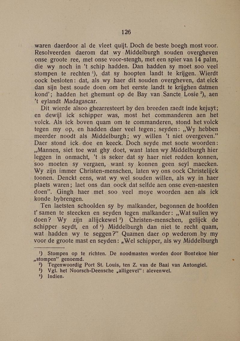 waren daerdoor al de vleet quijt. Doch de beste boegh most voor. Resolveerden daerom dat wy Middelburgh souden overgheven onse groote ree, met onse voor-stengh, met een spier van 14 palm, die wy noch in ’t schip hadden. Dan hadden sy moet soo veel stompen te rechten !), dat sy hoopten landt te krijgen. Wierdt oock besloten: dat, als wy haer dit souden overgheven, dat elck dan sijn best soude doen om het eerste landt te krijghen datmen kond’; hadden het ghemunt op de Bay van Sancte Losie °), aen 't eylandt Madagascar. Dit wierde alsoo ghearresteert by den breeden raedt inde kejuyt; en dewijl ick schipper was, most het commanderen aen het volck. Als ick boven quam om te commanderen, stond het volck tegen my op, en hadden daer veel tegen; seyden: „Wy hebben meerder noodt als Middelburgh; wy willen ’t niet overgeven.” Daer stond ick-doe en keeck. Doch seyde met soete woorden: „Mannen, siet toe wat ghy doet, want laten wy Middelburgh hier leggen in onmacht, ’t is seker dat sy haer niet redden konnen, soo moeten sy vergaen, want sy konnen geen seyl maecken. Wy zijn immer Christen-menschen, laten wy ons oock Christelijck toonen. Denckt eens, wat wy wel souden willen, als wy in haer plaets waren; laet ons dan oock dat selfde aen onse even-naesten doen”. Gingh haer met soo veel moye woorden aen als ick konde bybrengen. Ten laetsten schoolden sy by malkander, begonnen de hoofden t' samen te steecken en seyden tegen malkander: „Wat sullen wy doen? Wy zijn allijckewel*®) Christen-menschen, gelijck de schipper seydt, en of*) Middelburgh dan niet te recht quam, wat hadden wy te seggen?” Quamen daer op wederom by my voor de groote mast en seyden: „Wel schipper, als wy Middelburgh 1) Stompen op te richten. De noodmasten worden door Bontekoe hier „stompen” genoemd. 2) Tegenwoordig Port St. Louis, ten Z. van de Baai van Antongiel. 3) Vgl. het Noorsch-Deensche „alligevel”: alevenwel. t) Indien.