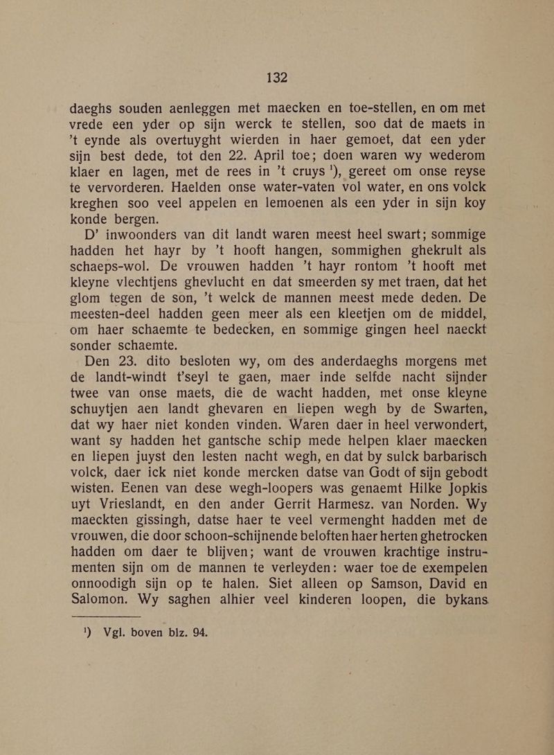 daeghs souden aenleggen met maecken en toe-stellen, en om met vrede een yder op sijn werck te stellen, soo dat de maets in t eynde als overtuyght wierden ín haer gemoet, dat een yder sijn best dede, tot den 22. April toe; doen waren wy wederom klaer en lagen, met de rees in ’t cruys '), gereet om onse reyse te vervorderen. Haelden onse water-vaten vol water, en ons volck kreghen soo veel appelen en lemoenen als een yder in sijn koy konde bergen. D’ inwoonders van dit landt waren meest heel swart; sommige hadden het hayr by ’t hooft hangen, sommighen ghekrult als schaeps-wol. De vrouwen hadden ’t hayr rontom ’t hooft met kleyne vlechtjens ghevlucht en dat smeerden sy met traen, dat het glom tegen de son, ’t welck de mannen meest mede deden. De meesten-deel hadden geen meer als een kleetjen om de middel, om haer schaemte te bedecken, en sommige gingen heel naeckt sonder schaemte. Den 23. dito besloten wy, om des anderdaeghs morgens met de landt-windt t'seyl te gaen, maer inde selfde nacht sijnder twee van onse maets, die de wacht hadden, met onse kleyne schuytjen aen landt ghevaren en liepen wegh by de Swarten, dat wy haer niet konden vinden. Waren daer in heel verwondert, want sy hadden het gantsche schip mede helpen klaer maecken en liepen juyst den lesten nacht wegh, en dat by sulck barbarisch volck, daer ick niet konde mercken datse van Godt of sijn gebodt wisten. Eenen van dese wegh-loopers was genaemt Hilke Jopkis uyt Vrieslandt, en den ander Gerrit Harmesz. van Norden. Wy maeckten gissingh, datse haer te veel vermenght hadden met de vrouwen, die door schoon-schijnende beloften haer herten ghetrocken hadden om daer te blijven; want de vrouwen krachtige instru- menten sijn om de mannen te verleyden: waer toe de exempelen onnoodigh sijn op te halen. Siet alleen op Samson, David en Salomon. Wy saghen alhier veel kinderen loopen, die bykans Il) Vgl. boven blz. 04.