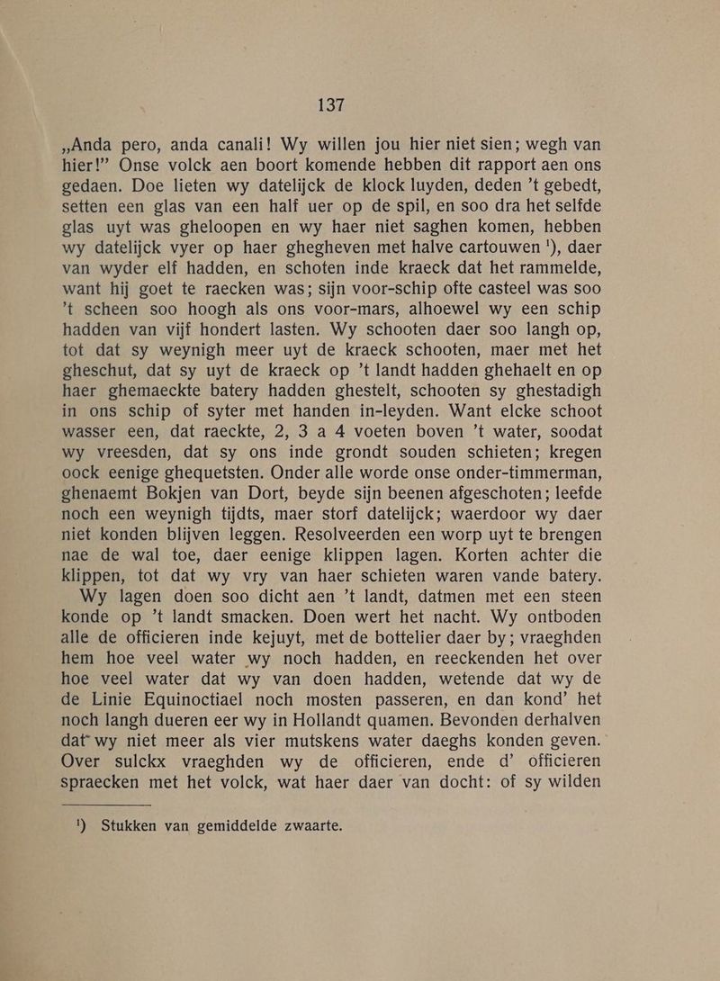 „Anda pero, anda canali! Wy willen jou híer niet sien; wegh van hier!’ Onse volck aen boort komende hebben dit rapport aen ons gedaen. Doe lieten wy datelijck de klock luyden, deden ’t gebedt, setten een glas van een half uer op de spil, en soo dra het selfde glas uyt was gheloopen en wy haer niet saghen komen, hebben wy datelijck vyer op haer ghegheven met halve cartouwen '), daer van wyder elf hadden, en schoten inde kraeck dat het rammelde, want hij goet te raecken was; sijn voor-schip ofte casteel was soo 't scheen soo hoogh als ons voor-mars, alhoewel wy een schip hadden van vijf hondert lasten. Wy schooten daer soo langh op, tot dat sy weynigh meer uyt de kraeck schooten, maer met het gheschut, dat sy uyt de kraeck op ’t landt hadden ghehaelt en op haer ghemaeckte batery hadden ghestelt, schooten sy ghestadigh in ons schip of syter met handen in-leyden. Want elcke schoot wasser een, dat raeckte, 2, 3 a 4 voeten boven ’t water, soodat wy vreesden, dat sy ons inde grondt souden schieten; kregen oock eenige ghequetsten. Onder alle worde onse onder-timmerman, ghenaemt Bokjen van Dort, beyde sijn beenen afgeschoten; leefde noch een weynigh tijdts, maer storf datelijck; waerdoor wy daer niet konden blijven leggen. Resolveerden een worp uyt te brengen nae de wal toe, daer eenige klippen lagen. Korten achter die klippen, tot dat wy vry van haer schieten waren vande batery. Wy lagen doen soo dicht aen ’t landt, datmen met een steen konde op ’t landt smacken. Doen wert het nacht. Wy ontboden alle de officieren inde kejuyt, met de bottelier daer by; vraeghden hem hoe veel water wy noch hadden, en reeckenden het over hoe veel water dat wy van doen hadden, wetende dat wy de de Linie Equinoctiael noch mosten passeren, en dan kond’ het noch langh dueren eer wy in Hollandt quamen. Bevonden derhalven dat wy niet meer als vier mutskens water daeghs konden geven. Over sulckx vraeghden wy de officieren, ende d’ officieren spraecken met het volck, wat haer daer van docht: of sy wilden 1) Stukken van gemiddelde zwaarte.