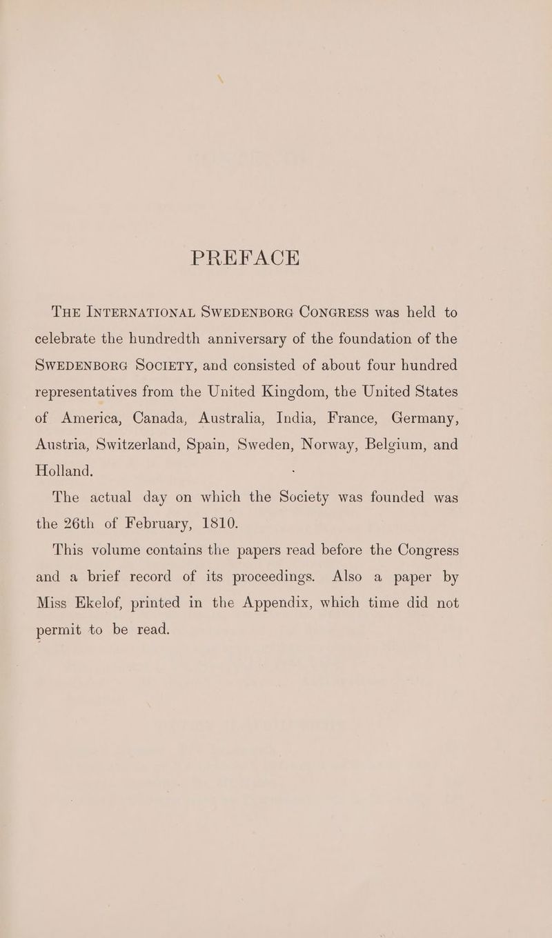 PREFACE THE INTERNATIONAL SWEDENBORG CONGRESS was held to celebrate the hundredth anniversary of the foundation of the SWEDENBORG SOCIETY, and consisted of about four hundred representatives from the United Kingdom, the United States of America, Canada, Australia, India, France, Germany, Austria, Switzerland, Spain, Sweden, Norway, Belgium, and Holland. The actual day on which the Society was founded was the 26th of February, 1810. This volume contains the papers read before the Congress and a brief record of its proceedings. Also a paper by Miss Ekelof, printed in the Appendix, which time did not permit to be read.