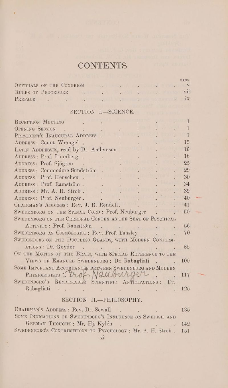 CONTENTS OFFICIALS OF THE CONGRESS RuLES oF PROCEDURE PREFACE SECTION J.—SCIENCE. RECEPTION MEETING : : : : OPENING SESSION PRESIDENT’S INAUGURAL Abas AppRESS: Count Wrangel . ; Latin ADDRESSES, read by Dr. Andersson . AppreEss: Prof. Lonnberg ApvprEss: Prof. Sjogren ADDRESS : Commodore Sundstrom AppRESS: Prof. Henschen . ApprEss: Prof. Ramstrém . , AppRreEss: Mr. A. H. Stroh . Apvpress: Prof. Neuburger . CHAIRMAN’S AppRESS: Rev. J. R. Hwee SWEDENBORG ON THE SPINAL Corp: Prof. ‘Aentareer : SWEDENBORG ON THE CEREBRAL CORTEX AS THE SEAT OF PSYCHICAL Activity: Prof. Ramstré6m SWEDENBORG AS CosmoLoaist: Rev. Prof. Nanalieg. : SWEDENBORG ON THE DUCTLESS Sas WITH MopERN CoNFiRM- ATIONS: Dr. Goyder ; ; ON THE MOTION oF THE BRAIN, WITH Satie ren ENon VO THE Views or EMANUEL SC ubANROne - Dr. Rabagliati Some IMporranr tie BETWEEN WEDENBORG AND MODERN PHYSIOLOGISTS * eh se gic CU_EAA/2 ges SWEDENBORG’S REMARKABLE ScIENTIFIC ANTICIPATIONS: Dr. Rabagliati — - SECTION II.—PHILOSOPHY. CHAIRMAN’S ADDRESS: Rev. Dr. Sewall : ; Some INDICATIONS OF SWEDENBORG’S INFLUENCE ON SWEDISH AND GERMAN THouacuT: Mr. Hj. Kylén SWEDENBORG’s CONTRIBUTIONS TO PsYCHOLOGY : Mr. A, ae Stroh . xl — et je 100 Lig 125 135 142 151