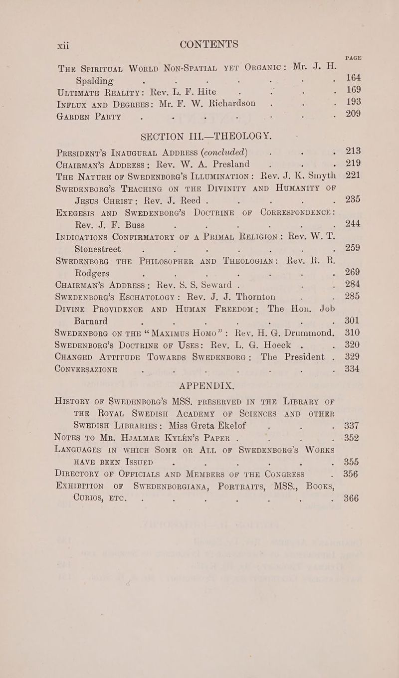 Tus SprriruaL Worup Non-SpariaL yer Ora@anic: Mr. J. H. Spalding 4 , a : ‘ ULTIMATE REALITY: Rev. ib, ide Hite $ 3 ; : INFLUX AND Dearees: Mr. F. W. Richardson GARDEN PARTY : : : SECTION IIL.—THEOLOGY. PRESIDENT’s INAUGURAL ADDRESS (concluded) ; “ : Cuarrman’s ADDRESS: Rev. W. A. Presland ; , Tue Nature oF SWEDENBORG’S ILLUMINATION: Rev. J. K. Smyth SwEDENBORG’Ss TEACHING ON THE Diviniry AND HUMANITY OF Jesus Curist: Rev. J. Reed . : : : : EXEGESIS AND SWEDENBORG’S DOCTRINE OF CORRESPONDENCE: Rev. J. F. Buss INDICATIONS CONFIRMATORY OF A penn eericion: ter W. T. Stonestreet ; . SWEDENBORG THE etornee AND Tec cee Tee ie R. Rodgers : : ; : : ; : CHAIRMAN’S ADDRESS: Rev. 8.8. Seward . SWEDENBORG’S EscHaToLoay: Rev. J. J. Thornton : DivINE PROVIDENCE AND HumAaN FREEDoM: The Hon. Job Barnard : ; ‘ ; SWEDENBORG ON THE “ Maen etoten : Rev. H. G@. Drummond. SWEDENBORG’s DocTRINE OF Usss: Rev. L. G. Hoeck . CHANGED ATTITUDE TowARDS SWEDENBORG: The President CONVERSAZIONE APPENDIX. History or SwEDENBoRG’s MSS. PRESERVED IN THE LIBRARY OF THE Royal SweEpDIsH ACADEMY OF SCIENCES AND OTHER SwEDISH Liprariges: Miss Greta Ekelof Notes tro Mr. Hsatmar Kyiin’s Parer LANGUAGES IN wHicH Some or ALL OF ae oeBone a wees HAVE BEEN ISSUED : é : : : DIRECTORY OF OFFICIALS AND MEMBERS OF THE CONGRESS EXHIBITION OF SWEDENBORGIANA, Portraits, MSS., Books, CuRIOS, ETC. . . : PAGE 164 169 193 209 213 219 221 235 244 259 269 284 285 301 310 320 329 334 337 352 355 356 366