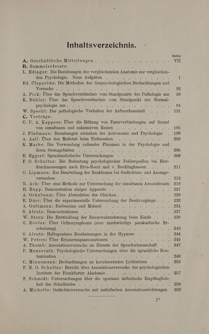 Inhaltsverzeichnis. A. Geschäftliche Mitteilungen . B. Sammelreferate: L. Edinger: Die Beziehungen der vergleichenden Anatomie zur vergleichen- den Psychologie. Neue Aufgaben Ed. Claparede: Die Methoden der erpsycholagischen tungen 2 Versuche . A. Pick: Über das en ersandiis vom Btandpunide der Palo aus K. Bühler: Über das Sprachverständnis vom Standpunkt der Normal- psychologie aus. W. Specht: Das pathologische lien dr N C. Vorträge: C. U. A. Kappers: Über die Bildung von Faserverbindungen auf Grund von simultanen und sukzessiven Reizen J. Plaßmann: Beziehungen zwischen der Astronomie nd Pe üheleie A. Aall: Über den Maßstab beim Tiefensehen K. Marbe: Die Verwendung rußender Flammen in der ES oholleir und ihren Grenzgebteten B. Eggert: Sprachmelodische Daldrsaehühren F. 0. Schultze: Die Bedeutung psychologischer Ver ellen Der Blut- druckmessungen nach Riva-Rocci und v. Recklinghausen Ö. Li pmann: Zur rn der Reaktionen bei Gedächtnis- und Beige: versuchen . N. Ach: Über eine Märkode zur he je nalen Meleen H. Rupp: Demonstration einiger Apparate A. Grünbaum: Über Abstraktion des Gleichen . ‘ E. Dürr: Über die experimentelle Untersuchung der Denkvorgänge . A. Guttmann: Farbensinn und Malerei S. Alrutz: Demonstrationen W. Stern: Die Entwicklung der ra hnahe Keim Kine G. Rövösz: Über Orthosymphonie (eine merkwürdige parakustische Er- scheinung) : A 8. Alrutz: Halbspontane BE ıngen in ddr enaike W. Peters: Über Erinnerungsassoziationen A. Thumb: Assoziationsversuche im Dienste der en chat, P. Menzerath: Psychologische Untersuchungen über die a Kon- tamination . C. Minnemann: Ba aaheehden an done Ban i F. E. OÖ. Schultze: Bericht über Assoziationsversuche des De holopaahah Instituts der Frankfurter Akademie. . . F. Sehmidt: Untersuchungen über die spontane StR ahhe Empfingliahl keit des Schulkindes . A. Michotte: Gedächtnisversuche mit N. en innen I Seite vo ar 258 259