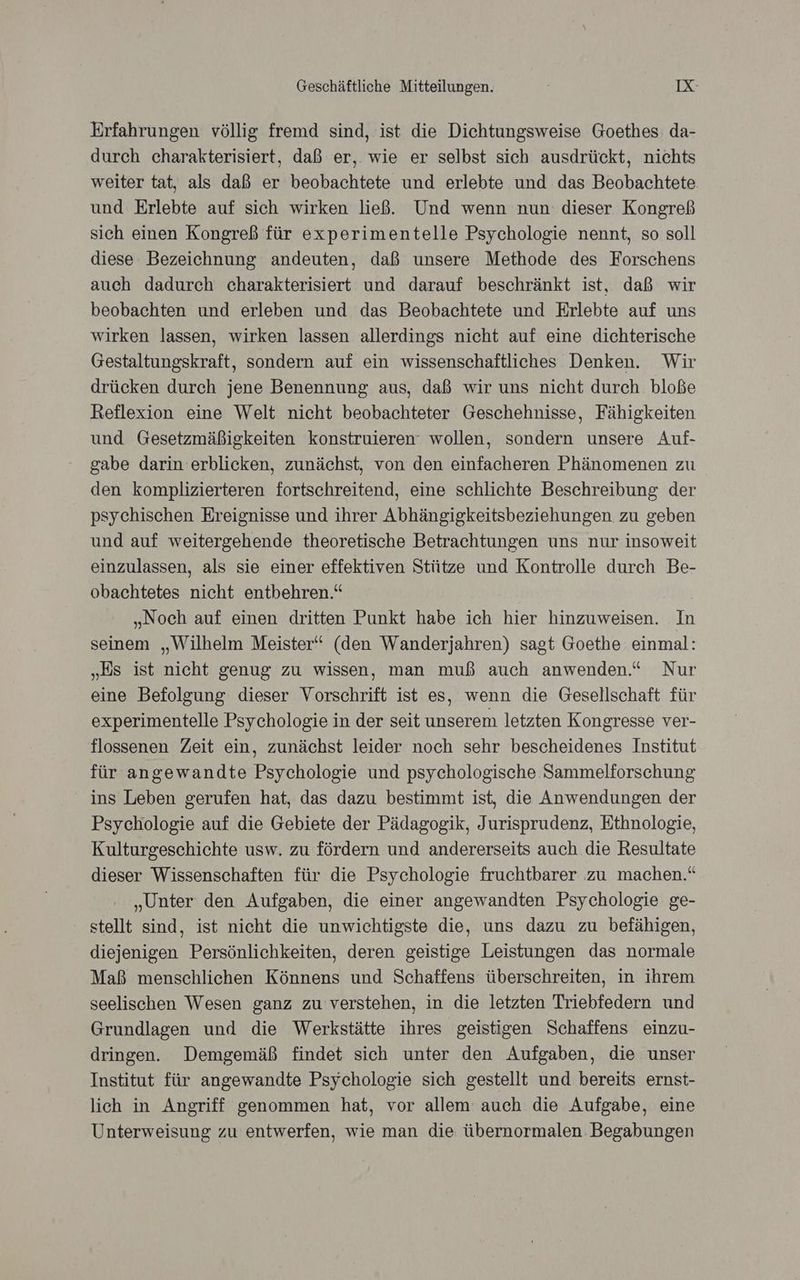 Erfahrungen völlig fremd sind, ist die Dichtungsweise Goethes: da- durch charakterisiert, daß er,. wie er selbst sich ausdrückt, nichts weiter tat, als daß er beobachtete und erlebte und das Beobachtete. und Erlebte auf sich wirken ließ. Und wenn nun dieser Kongreß sich einen Kongreß für experimentelle Psychologie nennt, so soll diese Bezeichnung andeuten, daß unsere Methode des Forschens auch dadurch charakterisiert und darauf beschränkt ist, daß wir beobachten und erleben und das Beobachtete und Erlebte auf uns wirken lassen, wirken lassen allerdings nicht auf eine dichterische Gestaltungskraft, sondern auf ein wissenschaftliches Denken. Wir drücken durch jene Benennung aus, daß wir uns nicht durch bloße Reflexion eine Welt nicht beobachteter Geschehnisse, Fähigkeiten und Gesetzmäßigkeiten konstruieren‘ wollen, sondern unsere Auf- gabe darin erblicken, zunächst, von den einfacheren Phänomenen zu den komplizierteren fortschreitend, eine schlichte Beschreibung der psychischen Ereignisse und ihrer Abhängigkeitsbeziehungen zu geben und auf weitergehende theoretische Betrachtungen uns nur insoweit einzulassen, als sie einer effektiven Stütze und Kontrolle durch Be- obachtetes nicht entbehren.“ | „Noch auf einen dritten Punkt habe ich hier hinzuweisen. In seinem „Wilhelm Meister‘ (den Wanderjahren) sagt Goethe einmal: „Es ist nicht genug zu wissen, man muß auch anwenden.“ Nur eine Befolgung dieser Vorschrift ist es, wenn die Gesellschaft für experimentelle Psychologie in der seit unserem letzten Kongresse ver- flossenen Zeit ein, zunächst leider noch sehr bescheidenes Institut für angewandte Psychologie und psychologische Sammelforschung ins Leben gerufen hat, das dazu bestimmt ist, die Anwendungen der Psychologie auf die Gebiete der Pädagogik, Jurisprudenz, Ethnologie, Kulturgeschichte usw. zu fördern und andererseits auch die Resultate dieser Wissenschaften für die Psychologie fruchtbarer zu machen.“ „Unter den Aufgaben, die einer angewandten Psychologie ge- stellt sind, ist nicht die unwichtigste die, uns dazu zu befähigen, diejenigen Persönlichkeiten, deren geistige Leistungen das normale Maß menschlichen Könnens und Schaffens überschreiten, in ihrem seelischen Wesen ganz zu verstehen, in die letzten Triebfedern und Grundlagen und die Werkstätte ihres geistigen Schaffens einzu- dringen. Demgemäß findet sich unter den Aufgaben, die unser Institut für angewandte Psychologie sich gestellt und bereits ernst- lich in Angriff genommen hat, vor allem auch die Aufgabe, eine Unterweisung zu entwerfen, wie man die übernormalen Begabungen
