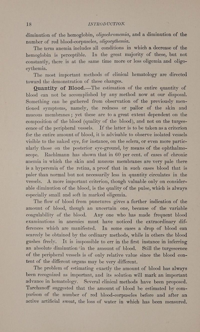 diminution of the hemoglobin, oligochromema, and a diminution of the number of red blood-corpuscles, oligocythemia. The term anemia includes all conditions in which a decrease of the hemoglobin is perceptible. In the great majority of these, but not constantly, there is at the same time more or less oligemia and oligo- cythemia. The most important methods of clinical hematology are directed toward the demonstration of these changes. Quantity of Biood.—The estimation of the entire quantity of blood can not be accomplished by any method now at our disposal. Something can be gathered from observation of the previously men- tioned symptoms, namely, the redness or pallor of the skin and mucous membranes; yet these are to a great extent dependent on the composition of the blood (quality of the blood), and not on the turges- cence of the peripheral vessels. If the latter is to be taken as a criterion for the entire amount of blood, it is advisable to observe isolated vessels visible to the naked eye, for instance, on the sclera, or even more partic- ularly those on the posterior eye-ground, by means of the ophthalmo- scope. Raehlmann has shown that in 60 per cent. of cases of chronic anemia in which the skin and mucous membranes are very pale there is a hyperemia of the retina, a proof that in such cases blood that is paler than normal but not necessarily less in quantity circulates in the vessels. A more important criterion, though valuable only on consider- able diminution of the blood, is the quality of the Bee which is always especially small and soft in marked oligemia. The flow of blood from punctures gives a further indication of the amount of blood, though an uncertain one, because of the variable coagulability of the blood. Any one who has made frequent blood examinations in anemics must have noticed the extraordinary dif- ferences which are manifested. In some cases a drop of blood can scarcely be obtained by the ordinary methods, while in others the blood gushes freely. It is impossible to err in the first instance in inferring an absolute diminution ‘in the amount of blood. Still the turgescence of the peripheral vessels is of only relative value since the blood con- tent of the different organs may be very different. The problem of estimating exactly the amount of blood has always been recognized as important, and its solution will mark an important advance in hematology. Several clinical methods have been proposed. Tarchanoff suggested that the amount of blood be estimated by com- parison of the number of red blood-corpuscles before and after an active artificial sweat, the loss of water in which has been measured.
