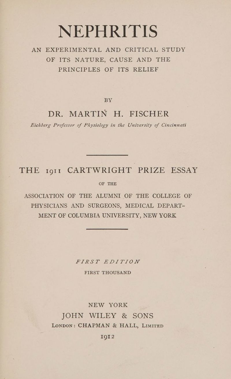 NEPHRITIS AN EXPERIMENTAL AND CRITICAL STUDY OF ITS: NATURE, CAUSE AND THE PRINCIPLES OF - ITS. -REEMEF BY DR. MARTIN H. FISCHER Eichberg Professor of Physiology in the University of Cincinnati THE 19011 CARTWRIGHT. PRIZE- ESSAY OF THE ASSOCIATION OF THE ALUMNI OF THE COLLEGE OF PHYSICIANS AND SURGEONS, MEDICAL DEPART- MENT OF COLUMBIA UNIVERSITY, NEW YORK LLL LEAL T LOD, FIRST THOUSAND NEW YORK JOHN WILEY & SONS Lonpon: CHAPMAN & HALL, LimirEp IgI2