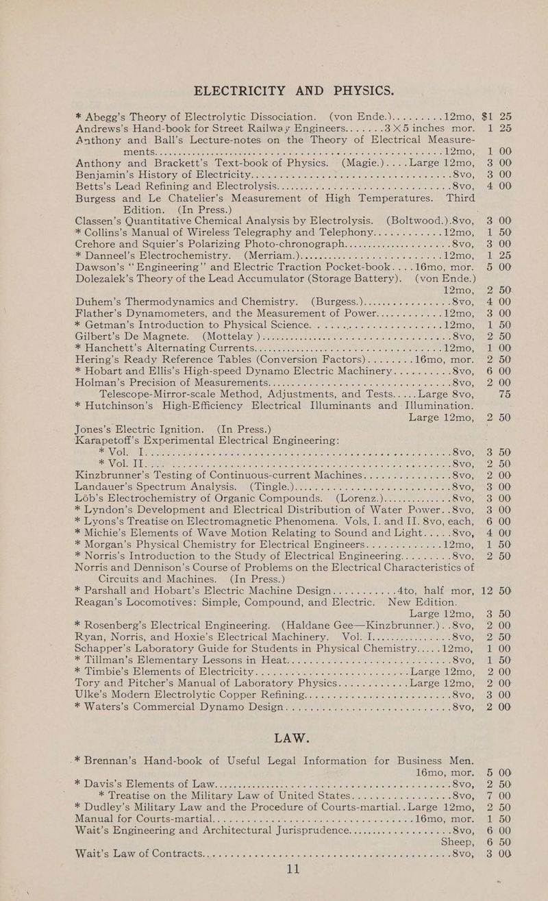 ELECTRICITY AND PHYSICS. * Abege’s Theory of Electrolytic Dissociation. (von Ende.)......... 12mo, Andrews’s Hand-book for Street Railway Engineers....... 3X5 inches mor. Anthony and Ball’s Lecture-notes on the arent of Electrical Measure- ments.. : .12mo, Anthony and Bracken: s mies book on Pity ciess: iMegie! we ae neoree 12mo, Benjaniimkcseustony- Om leehrcitiyaamrraecmc ten cueriotemetatet recs ier asinine 8vo, Betts’svead Renninosand: Electrolysise.nnaa. a. 0 na aiitenie eerie cecl el oie 8vo, Burgess and Le Chatelier’s Measurement of High Temperatures. Third Edition. (In Press.) Classen’s Quantitative Chemical Analysis by Electrolysis. (Boltwood.).8vo, * Collins’s Manual of Wireless Telegraphy and Telephony............ 12mo, Crehore and Squier’s Polarizing Photo-chronograph.................-.+.s+.8VO, * Danneel’s Electrochemistry. (Merriam.).. fee Ime. Dawson’s ‘‘ Engineering’’ and Electric Trachoa Rocker Boo. . l6mo,; mor. Dolezalek’s Theory of the Lead Accumulator (Storage Cattery) (von Ende.) 12mo, Dubem’s Thermodynamics and Chemistry. (Burgess.)....5...--.-.-+ ovo, Flather’s Dynamometers, and the Measurement of Power............12mo, * Getman’s Introduction to See SCienCenh a states kee cs bok oa enone 12mo, Gilbert’s De Magnete. (Mottelay).. Ae es RCN, Son Re IE AE ee ae OHO * Hanchett’s Alternating Currents. . Saeed rp Sie ar ered oracKoy Hering’s Ready Reference Tables (onuerion Pactors).- ata Ped, 2 16mo, mor. * Hobart and Ellis’s High-speed Dynamo Electric Machinery.......... 8vo, Hokmanis) Precision ofiMeasunemtemtssceicctaes oi sisucusieln sa tsrele + cletarsre as 8vo, Telescope-Mirror-scale Method, Adjustments, and Tests..... Large 8vo, * Hutchinson’s High-Efficiency Electrical Illuminants and Illumination. Large 12mo, Jones’s Electric Ignition. (In Press.) ‘Karapetoft's Experimental Electrical Engineering: EPIC) lied ete ari Seatac Yicns) ae Reheat Re See eee OE ee ie eee ae 8vo, ENR) |Rcalaliapee Nee fa eaten ER cy ace MERON Maegan tes he Naame dent Chl accne evOlM Rent aban 8vo, Kinzbrunner’s Testing of Continuous-current Machines.............-. 8vo, andawenssopectstm!' Analysisy + Glingles) ies nnd cise See sie eee 8vo, Léb’s Electrochemistry of Organic Compounds. (Lorenz.)............. .8vo, * Lyndon’s Development and Electrical Distribution of Water Power. .8vo, * Lyons’s Treatise on Electromagnetic Phenomena. Vols, I. and II. 8vo, each, * Michie’s Elements of Wave Motion Relating to Sound and Light..... 8vo, * Morgan’s Physical Chemistry for Electrical Engineers............. 12mo, * Norris’s Introduction to the Study of Electrical Engineering......... S8vo, Norris and Dennison’s Course of Problems on the Electrical Characteristics of Circuits and Machines. (In Press.) * Parshall and Hobart’s Electric Machine Design........... 4to, half mor, Reagan’s Locomotives: Simple, Compound, and Electric. New Edition. Large 12mo, * Rosenberg’s Electrical Engineering. (Haldane Gee—Kinzbrunner. .8vo, Ryan, Norris, and Hoxie’s Electrical Machinery. Volek. Zee .8Vvo, Schapper’s Laboratory Guide for Students in Physical renee aes - Tonae: ~Millmanwsehlementanyalessomcnimeldeatso sd.) «teenie cieenchcre so caniin ene aie 8vo, eimbies Hlements OL Mlectricity.....cs- ser © sss 2 + sree Large 12mo, Tory and Pitcher’s Manual of Laboratory Physics............ Large 12mo, Ulke’s Modern Electrolytic Copper Refining... .. 6536.56.62 000 8vo, * Waters's) Commerciale Diytamo mw estanmmte s)he sti oc cht. cues eee 8vo, LAW. -* Brennan’s Hand-book of Useful Legal Information for Business Men. 16mo, mor. * Davis’s Elements of Law.. ERO icikeets etree OO. * Treatise on the Military) ee ae aWnited States RENE Csks he Seale bekehooss 8vo, * Dudley’s Military Law and the Procedure of Courts-martial.. Large 12mo, Mantalttora Counce -larcial ong nec cies tees icionere Geen ccometorstens 16mo, mor. Wait’s Engineering and Architectural Jurisprudence..................-8VO, Sheep, Wie Cub aer Ol COMETACES. cata te teed «alae eo trole «bares slat orele a ApEMOtapo ia shee 8vo, Bw Or NONE NDF WwW PbO Ore We oO as = iw) NEF ROWWWNNW NWNwMDNRrRRENNWwW WOOmRrPNNNA