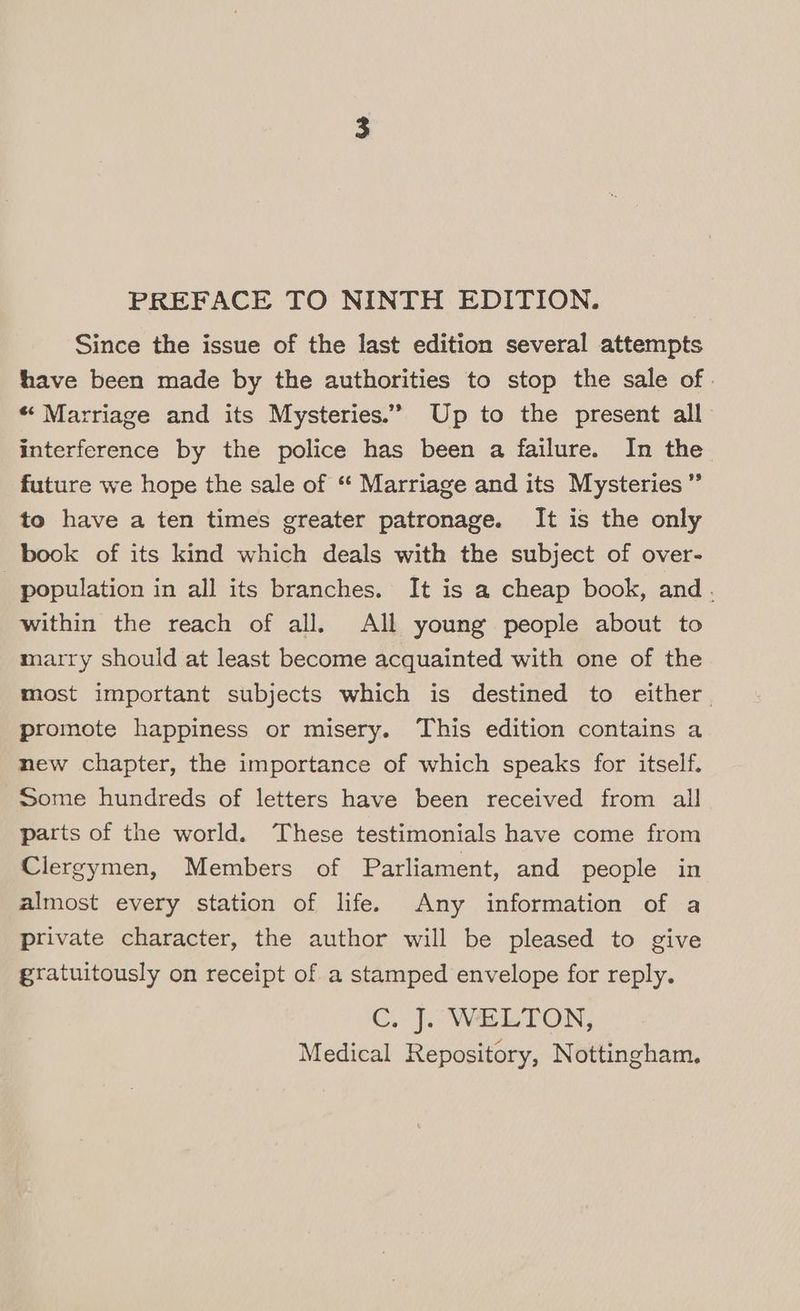 PREFACE TO NINTH EDITION. Since the issue of the last edition several attempts have been made by the authorities to stop the sale of. “Marriage and its Mysteries.” Up to the present all interference by the police has been a failure. In the future we hope the sale of “ Marriage and its Mysteries ” to have a ten times greater patronage. It is the only book of its kind which deals with the subject of over- _ population in all its branches. It is a cheap book, and. within the reach of all. All young people about to marry should at least become acquainted with one of the most important subjects which is destined to either. promote happiness or misery. This edition contains a new chapter, the importance of which speaks for itself. Some hundreds of letters have been received from all parts of the world. These testimonials have come from Clergymen, Members of Parliament, and people in almost every station of life. Any information of a private character, the author will be pleased to give gratuitously on receipt of a stamped envelope for reply. C. J. WELTON, Medical Repository, Nottingham.