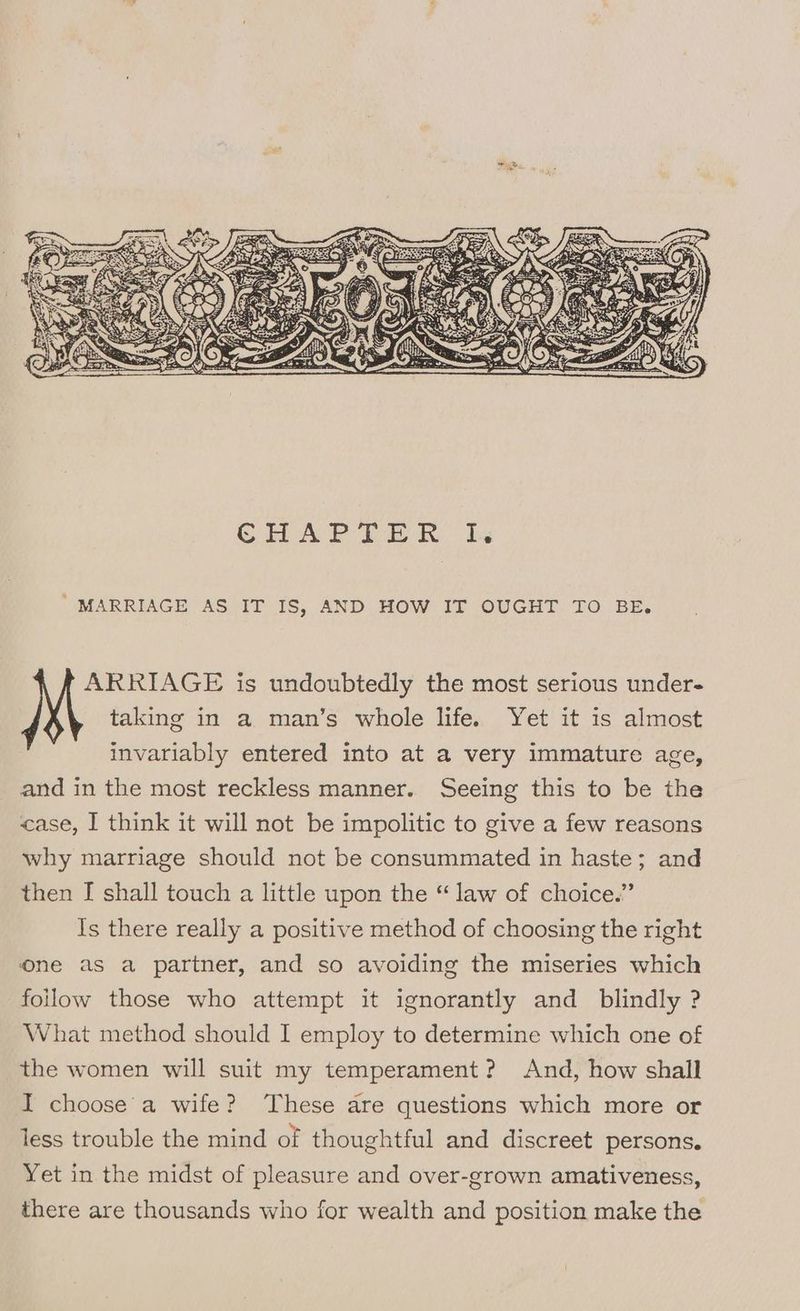 ' MARRIAGE AS IT IS, AND HOW IT OUGHT TO BE. ARRIAGE is undoubtedly the most serious under- taking in a man’s whole life. Yet it is almost invariably entered into at a very immature age, and in the most reckless manner. Seeing this to be the case, I think it will not be impolitic to give a few reasons why marriage should not be consummated in haste; and then [ shall touch a little upon the “ law of choice.” Is there really a positive method of choosing the right one as a partner, and so avoiding the miseries which follow those who attempt it ignorantly and blindly ? What method should I employ to determine which one of the women will suit my temperament? And, how shall I choose’'a wife? These are questions which more or less trouble the mind of thoughtful and discreet persons. Yet in the midst of pleasure and over-grown amativeness, there are thousands who for wealth and position make the