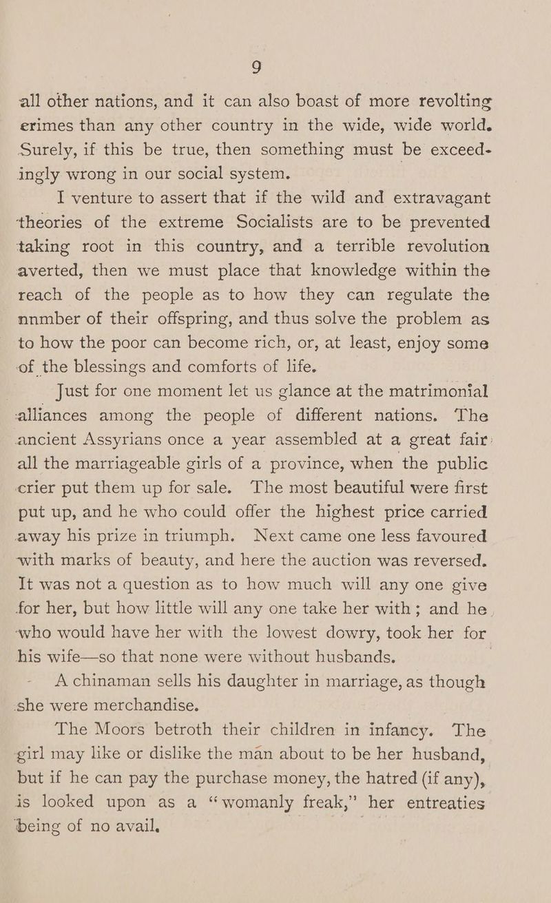 all other nations, and it can also boast of more revolting erimes than any other country in the wide, wide world. Surely, if this be true, then something must be exceed- ingly wrong in our social system. 3 I venture to assert that if the wild and extravagant theories of the extreme Socialists are to be prevented taking root in this country, and a terrible revolution averted, then we must place that knowledge within the reach of the people as to how they can regulate the nnmber of their offspring, and thus solve the problem as to how the poor can become rich, or, at least, enjoy some of the blessings and comforts of life. Just for one moment let us glance at the matrimonial alliances among the people of different nations. The ancient Assyrians once a year assembled at a great fair: all the marriageable girls of a province, when the public crier put them up for sale. The most beautiful were first put up, and he who could offer the highest price carried away his prize in triumph. Next came one less favoured with marks of beauty, and here the auction was reversed. It was not a question as to how much will any one give for her, but how little will any one take her with; and he ‘who would have her with the lowest dowry, took her for his wife—so that none were without husbands. | A chinaman sells his daughter in marriage, as though she were merchandise. The Moors betroth their children in infancy. The girl may like or dislike the man about to be her husband, but if he can pay the purchase money, the hatred (if any), is looked upon as a “womanly freak,” her entreaties being of no avail. | |