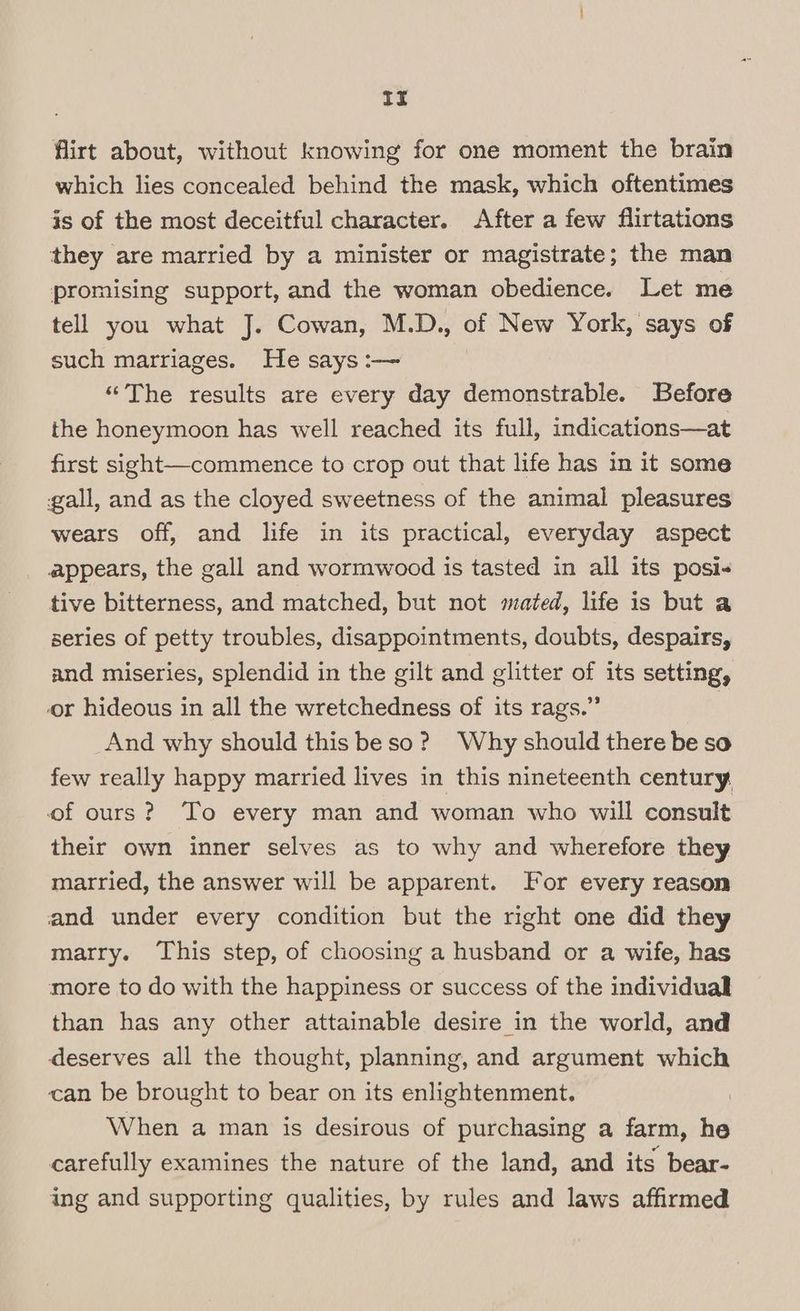 if flirt about, without knowing for one moment the brain which lies concealed behind the mask, which oftentimes is of the most deceitful character. After a few flirtations they are married by a minister or magistrate; the man promising support, and the woman obedience. Let me tell you what J. Cowan, M.D., of New York, says of such marriages. He says :-— | “The results are every day demonstrable. Before the honeymoon has well reached its full, indications—at first sight—commence to crop out that life has in it some gall, and as the cloyed sweetness of the animal pleasures wears off, and life in its practical, everyday aspect appears, the gall and wormwood is tasted in all its posi- tive bitterness, and matched, but not mated, life is but a series of petty troubles, disappointments, doubts, despairs, and miseries, splendid in the gilt and glitter of its setting, or hideous in all the wretchedness of its rags.” | And why should this beso? Why should there be so few really happy married lives in this nineteenth century of ours? To every man and woman who will consult their own inner selves as to why and wherefore they married, the answer will be apparent. For every reason and under every condition but the right one did they marry. This step, of choosing a husband or a wife, has more to do with the happiness or success of the individual than has any other attainable desire in the world, and deserves all the thought, planning, and argument which can be brought to bear on its enlightenment. , When a man is desirous of purchasing a farm, he carefully examines the nature of the land, and its bear- ing and supporting qualities, by rules and laws affirmed