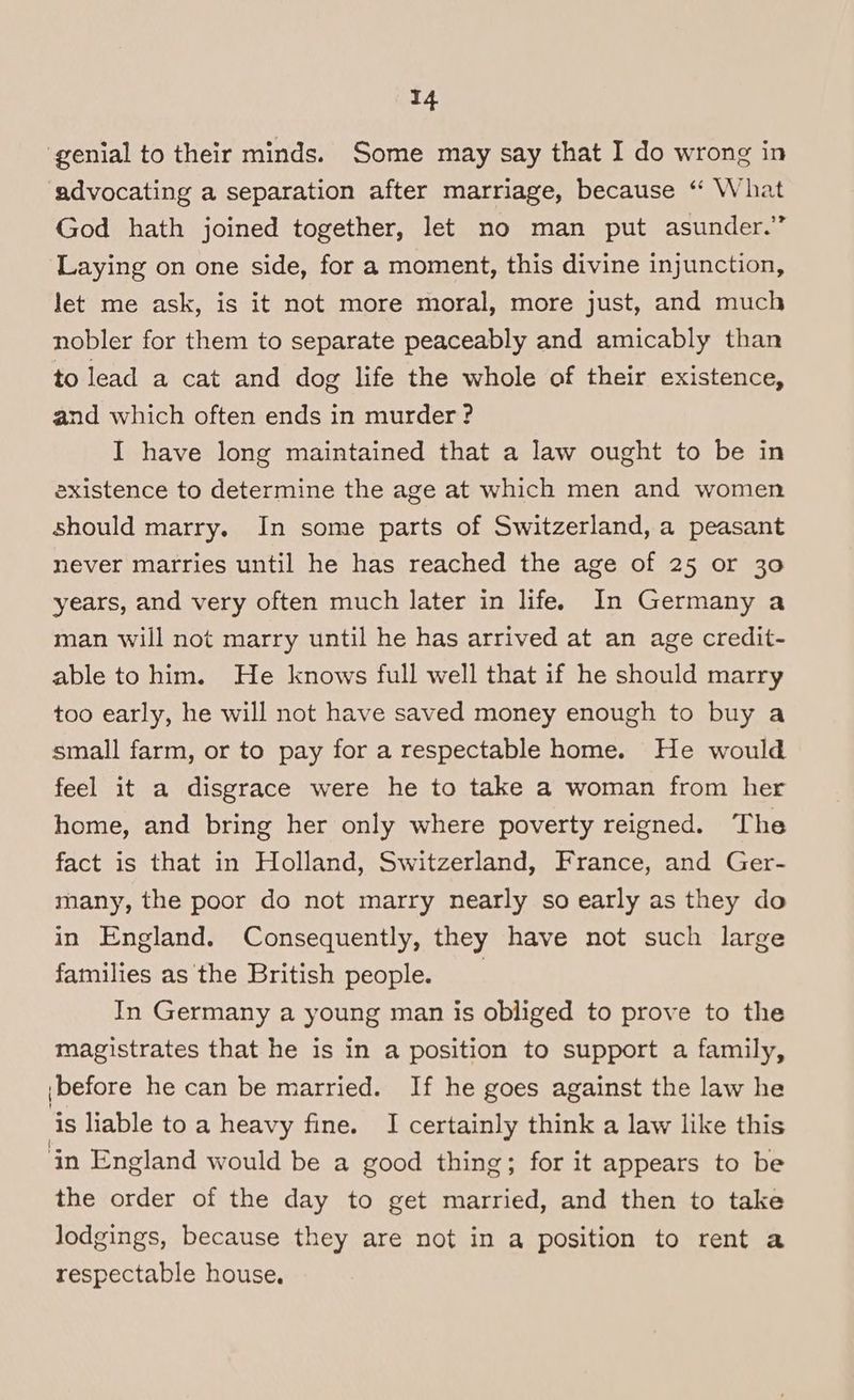 genial to their minds. Some may say that I do wrong in advocating a separation after marriage, because “ What God hath joined together, let no man put asunder.” Laying on one side, for a moment, this divine injunction, let me ask, is it not more moral, more just, and much nobler for them to separate peaceably and amicably than to lead a cat and dog life the whole of their existence, and which often ends in murder ? I have long maintained that a law ought to be in existence to determine the age at which men and women should marry. In some parts of Switzerland, a peasant never marries until he has reached the age of 25 or 30 years, and very often much later in life. In Germany a man will not marry until he has arrived at an age credit- able to him. He knows full well that if he should marry too early, he will not have saved money enough to buy a small farm, or to pay for a respectable home. He would feel it a disgrace were he to take a woman from her home, and bring her only where poverty reigned. The fact is that in Holland, Switzerland, France, and Ger- many, the poor do not marry nearly so early as they do in England. Consequently, they have not such large families as the British people. In Germany a young man is obliged to prove to the magistrates that he is in a position to support a family, jbefore he can be married. If he goes against the law he is liable to a heavy fine. I certainly think a law like this ‘in England would be a good thing; for it appears to be the order of the day to get married, and then to take lodgings, because they are not in a position to rent a respectable house.