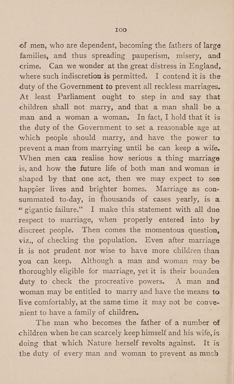 I0o of men, who are dependent, becoming the fathers of large families, and thus spreading pauperism, misery, and crime. Can we wonder at the great distress in England, where such indiscretion is permitted. I contend it is the duty of the Government to prevent all reckless marriages, At least Parliament ought to step in and say that children shall not marry, and that a man shall be a man and a woman a woman. In fact, I hold that it is the duty of the Government to set a reasonable age at which people should marry, and have the power to prevent a man from marrying until he can keep a wife. When men can realise how serious a thing marriage is, and how the future life of both man and woman is shaped by that one act, then we may expect to see happier lives and brighter homes. Marriage as con- summated to-day, in thousands of cases yearly, is a ‘«‘ vigantic failure.’ I make this statement with all due respect to marriage, when properly entered into by discreet people. Then comes the momentous question, viz., of checking the population. Even after marriage it is not prudent nor wise to have more children than you can keep. Although a man and woman may be thoroughly eligible for marriage, yet it is their bounden duty to check the procreative powers. A man and woman may be entitled to marry and have the means to live comfortably, at the same time it may not be conve- nient to have a family of children. The man who becomes the father of a number of children when he can scarcely keep himself and his wife, is doing that which Nature herself revolts against. It is the duty of every man and woman to prevent as much