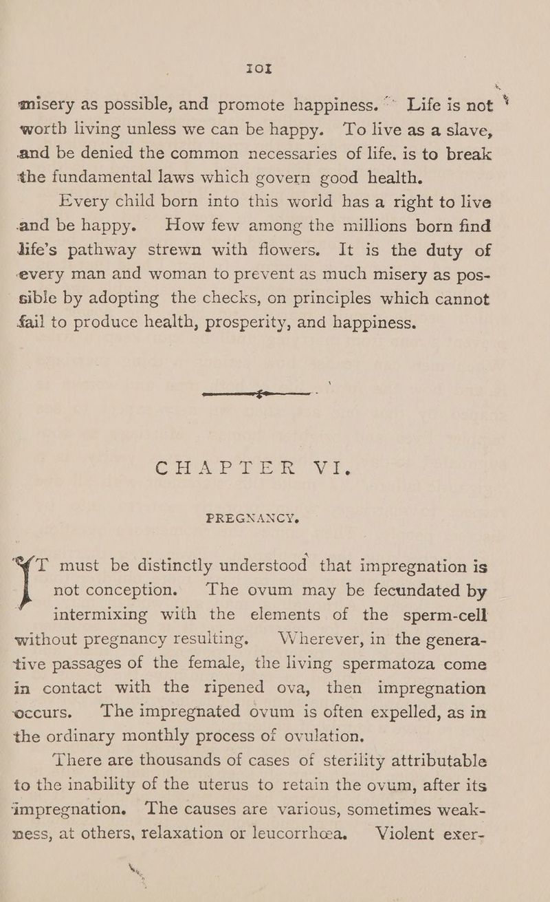 Tor misery as possible, and promote happiness. “° Life is not ' worth living unless we can be happy. To live as a slave, and be denied the common necessaries of life. is to break the fundamental laws which govern good health. Every child born into this world has a right to live and be happy. How few among the millions born find dife’s pathway strewn with flowers. It is the duty of ‘every man and woman to prevent as much misery as pos- sible by adopting the checks, on principles which cannot fail to produce health, prosperity, and happiness. CS eae Ng PREGNANCY, “S(T must be distinctly understood that impregnation is not conception. The ovum may be fecundated by intermixing with the elements of the sperm-cell without pregnancy resulting. \/ herever, in the genera- ‘tive passages of the female, the living spermatoza come in contact with the ripened ova, then impregnation occurs. The impregnated ovum is often expelled, as in the ordinary monthly process of ovulation, ‘There are thousands of cases of sterility attributable to the inability of the uterus to retain the ovum, after its ‘impregnation. ‘The causes are various, sometimes weak- mess, at others, relaxation or leucorrhea, Violent exer- Ne .