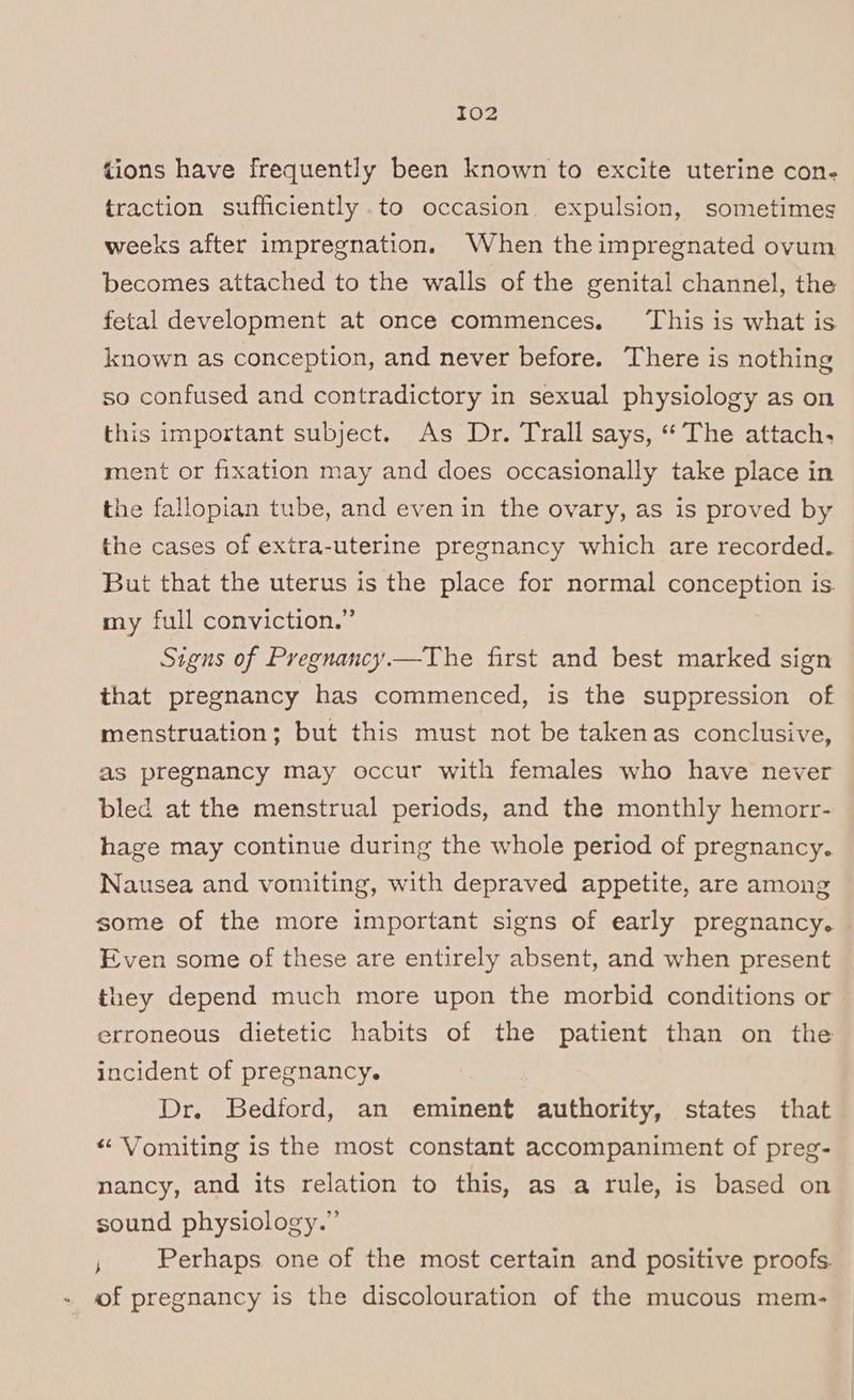 tions have frequently been known to excite uterine con- traction sufficiently .to occasion expulsion, sometimes weeks after impregnation. When theimpregnated ovum becomes attached to the walls of the genital channel, the fetal development at once commences. ‘This is what is known as conception, and never before. There is nothing so confused and contradictory in sexual physiology as on this important subject. As Dr. Trall says, “The attach, ment or fixation may and does occasionally take place in the fallopian tube, and even in the ovary, as is proved by the cases of extra-uterine pregnancy which are recorded. But that the uterus is the place for normal conception is. my full conviction.” Signs of Pregnancy.—The first and best marked sign that pregnancy has commenced, is the suppression of menstruation; but this must not be takenas conclusive, as pregnancy may occur with females who have never bled at the menstrual periods, and the monthly hemorr- hage may continue during the whole period of pregnancy. Nausea and vomiting, with depraved appetite, are among some of the more important signs of early pregnancy. Even some of these are entirely absent, and when present they depend much more upon the morbid conditions or erroneous dietetic habits of the patient than on the incident of pregnancy. Dr. Bedford, an eminent authority, states that «“ Vomiting is the most constant accompaniment of preg- nancy, and its relation to this, as a rule, is based on sound physiology.” j Perhaps one of the most certain and positive proofs. of pregnancy is the discolouration of the mucous mem-