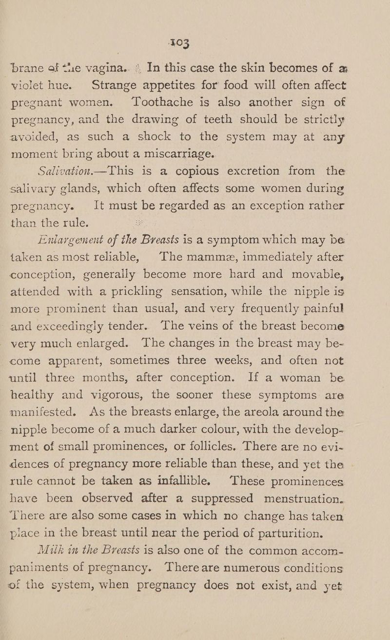 brane of ti1e vagina.. « In this case the skin becomes of @ violet hue. Strange appetites for food will often affect pregnant women. Toothache is also another sign of pregnancy, and the drawing of teeth should be strictly avoided, as such a shock to the system may at any moment bring about a miscarriage. Salivation.—This is a copious excretion from the salivary glands, which often affects some women during pregnancy. It must be regarded as an exception rather than the rule. Enlargement of the Breasts is a symptom which may be taken as most reliable, The mamme, immediately after conception, generally become more hard and movable, attended with a prickling sensation, while the nipple is more prominent than usual, and very frequently painful - and exceedingly tender. The veins of the breast become very much enlarged. The changes in the breast may be-~ come apparent, sometimes three weeks, and often not until three months, after conception. If a woman be healthy and vigorous, the sooner these symptoms are manifested. As the breasts enlarge, the areola around the nipple become of a much darker colour, with the develop- ment of small prominences, or follicles. There are no evi- dences of pregnancy more reliable than these, and yet the . rule cannot be taken as infallible. These prominences have been observed after a suppressed menstruation. ‘There are also some cases in which no change has taken place in the breast until near the period of parturition. Muth in the Breasts is also one of the common accom- paniments of pregnancy. “‘Thereare numerous conditions of the system, when pregnancy does not exist, and yet