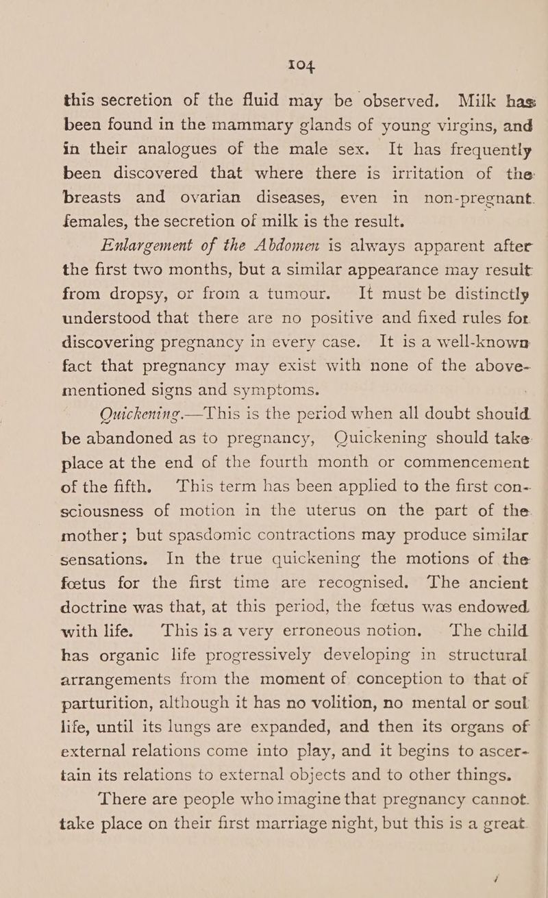 this secretion of the fluid may be observed. Milk has been found in the mammary glands of young virgins, and in their analogues of the male sex. It has frequently been discovered that where there is irritation of the: breasts and ovarian diseases, even in non-pregnant. females, the secretion of milk is the result. Enlargement of the Abdomen is always apparent after the first two months, but a similar appearance may result from dropsy, or from a tumour. It must be distinctly understood that there are no positive and fixed rules for discovering pregnancy in every case. It is a well-known fact that pregnancy may exist with none of the above- mentioned signs and symptoms. : Ouickening.—This is the period when all doubt shouid. be abandoned as to pregnancy, Quickening should take place at the end of the fourth month or commencement of the fifth. This term has been applied to the first con-. sciousness of motion in the uterus on the part of the mother; but spasdomic contractions may produce similar sensations. In the true quickening the motions of the foetus for the first time are recognised. The ancient doctrine was that, at this period, the foetus was endowed. with life. This isa very erroneous notion. ‘The child has organic life progressively developing in structural arrangements from the moment of conception to that of parturition, although it has no volition, no mental or soul life, until its lungs are expanded, and then its organs of external relations come into play, and it begins to ascer- tain its relations to external objects and to other things. There are people whoimagine that pregnancy cannot. take place on their first marriage night, but this is a great.