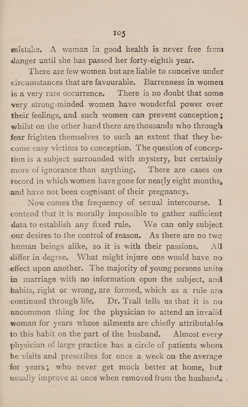 mistake. A woman in good health is never free from danger until she has passed her forty-eighth year. There are few women butare liable to conceive under circumstances that are favourable. Barrenness in women is a very rare occurrence. There is no doubt that some very strong-minded women have wonderful power over their feelings, and such women can prevent conception ; whilst on the other hand there are thousands who through fear frighten themselves to such an extent that they be~ come easy victims to conception. The question of concep- tion is a subject surrounded with mystery, but certainly more of ignorance than anything. There are cases on record in which women have gone for nearly eight months, and have not been cognisant of their pregnancy. Now comes the frequency of sexual intercourse. I contend that it is morally impossible to gather sufficient data to establish any fixed rule. We can only subject. our desires to the control of reason. As there are no twe human beings alike, so it is with their passions. All differ in degree. What might injure one would have no effect upon another. The majority of young persons unite in marriage with no information opon the subject, and habits, right or wrong, are formed, which as a rule are continued through life. Dr. Trall tells us that it is no uncommon thing for the physician to attend an invalid woman for years whose ailments are chiefly attributable to this habit on the part of the husband. Almost every physician of large practice has a circle of patients whom he visits and prescribes for once a week on the average for years; who never get much better at home, but usually improve at once when removed from the husbandg ,