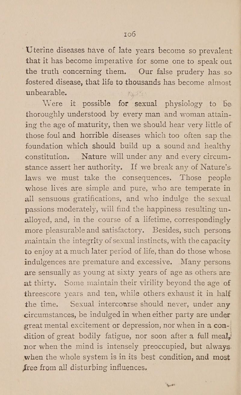 “Uterine diseases have of late years become so prevalent that it has become imperative for some one to speak out the truth concerning them. Our false prudery has so fostered disease, that life to thousands has become almost unbearable. sts Were it possible for sexual physiology to be thoroughly understood by every man and woman attain-. ing the age of maturity, then we should hear very little of those foul and horrible diseases which too often sap the: foundation which should build up a sound and healthy constitution. Nature will under any and every circum- stance assert her authority. If we break any of Nature’s. laws we must take the consequences. Those people whose lives are simple and pure, who are temperate in all sensuous gratifications, and who indulge the sexual passions moderately, will find the happiness resulting un- alloyed, and, in the course of a lifetime, correspondingly more pleasurable and satisfactory. Besides, such persons. maintain the integrity of sexual instincts, with the capacity to enjoy at a much later period of life, than do those whose. indulgences are premature and excessive. .Many persons are sensually as young at sixty years of age as others are at thirty. Some maintain their virility beyond the age of threescore years and ten, while others exhaust it in half the time. Sexual intercourse should never, under any circumstances, be indulged in when either party are under great mental excitement or depression, nor when in a con-| dition of great bodily fatigue, nor soon after a full meal, nor when the mind is intensely preoccupied, but always. when the whole system is in its best condition, and most Aree from all disturbing influences. | ‘eet