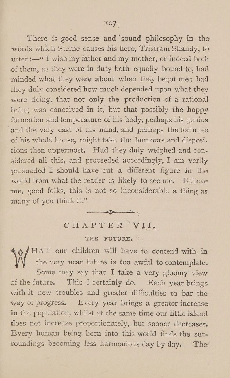 £0 7 There is good sense and ‘sound philosophy in the words which Sterne causes his hero, Tristram Shandy, to utter :— I wish my father and my mother, or indeed both of them, as they were in duty both equally bound to, had minded what they were about when they begot me; had they duly considered how much depended upon what they were doing, that not only the production of a rational being was conceived in it, but that possibly the happy formation and temperature of his body, perhaps his genius and the very cast of his mind, and perhaps the fortunes of his whole house, might take the humours and disposi- tions then uppermost. Had they duly weighed and con- sidered all this, and proceeded accordingly, I am verily persuaded I should have cut a different figure in the world from what the reader is likely tosee me. Believe me, good folks, this is not so inconsiderable a thing as many of you think it.” an re CA ey ie ee, PHe BULURES x \WVv HAT our children will have to contend with in the very near future is too awful to contemplate. Some may say that I take a very gloomy view of the future. This I certainly do. Each year brings ‘with it new troubles and greater difficulties to bar the way of progress. Every year brings a greater increase in the population, whilst at the same time our little island does not increase proportionately, but sooner decreases. Every human being born into this world finds the sur- toundings becoming less harmonious day by day.. ‘The