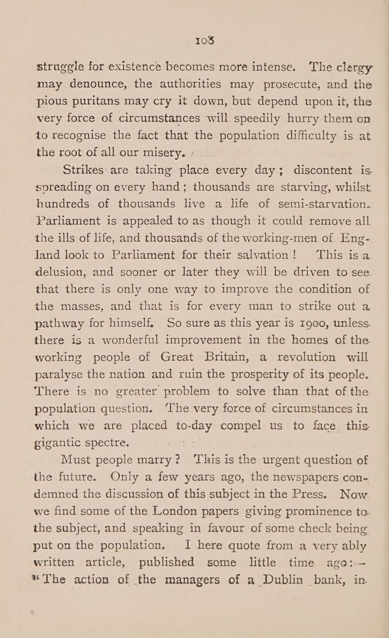 struggle for existence becomes more intense. The clergy may denounce, the authorities may prosecute, and the pious puritans may cry it down, but depend upon it, the very force of circumstances will speedily hurry them on to recognise the fact that the population difficulty is at the root of all our misery. * Strikes: are taking place every day; discontent is spreading on every hand; thousands are starving, whilst hundreds of thousands live a life of semi-starvation.. Parliament is appealed to as though it could remove all the ills of life, and thousands of the working-men of Eng-. land look to Parliament for their salvation! This isa. delusion, and sooner or later they will be driven to see. that there is only one way to improve the condition of the masses, and that is for every man to strike out a pathway for himself, So sure as this year is 1900, unless. there is a wonderful improvement in the homes of the working people of Great Britain, a revolution will paralyse the nation and ruin the prosperity of its people. There is no greater problem to solve than that of the population question. ‘The very force of circumstances in which we are placed to-day compel us to face this gigantic spectre. - Must people marry? renee is the urgent question of the future. Only a few years ago, the newspapers cone demned the discussion of this subject in the Press. Now we find some of the London papers giving prominence to. the subject, and speaking in favour of some check being put on the population. I here quote from a very ably written article, published some little time ago:-— * The action of the managers of a Dublin bank, in