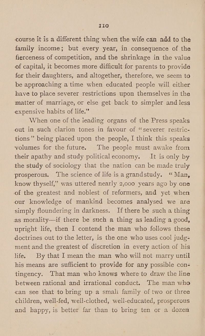 TIO course it is a different thing when the wife can add to the family income; but every year, in consequence of the fierceness of competition, and the shrinkage in the value of capital, it becomes more difficult for parents to provide for their daughters, and altogether, therefore, we seem to be approaching a time when educated people will either have to place severer restrictions upon themselves in the matter of marriage, or else get back to simpler and less expensive habits of life.” When one of the ieading organs of the Press speaks out in such clarion tones in favour of ‘“‘severer restric- tions”? being placed upon the people, I think this speaks volumes for the future. The people must awake from their apathy and study politicaleconomy. It is only by the study of sociology that the nation can be made truly prosperous. ‘The science of life isa grandstudy. ‘“ Man, know thyself,” was uttered nearly 2,000 years ago by one of the greatest and noblest of reformers, and yet when our knowledge of mankind becomes analysed we are simply floundering in darkness. If there be such a thing as morality—if there be such a thing as leading a good, upright life, then I contend the man who follows these doctrines out to the letter, is the one who uses cool judg- ment and the greatest of discretion in every action of his life. By that I mean the man who will not marry until his means are sufficient to provide for any possible con- tingency. That man who knows where to draw the line between rational and irrational conduct. The man who can see that to bring up a smali family of two or three children, well-fed, well-clothed, well-educated, prosperous and happy, is better far than to bring ten or a dozen