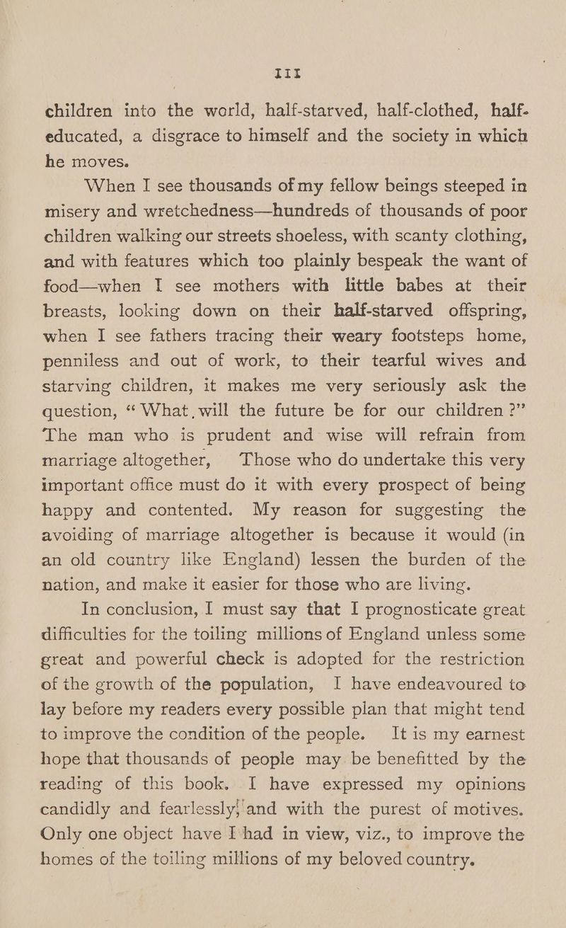 Tit children into the world, half-starved, half-clothed, half. educated, a disgrace to himself and the society in which he moves. When I see thousands of my fellow beings steeped in misery and wretchedness—hundreds of thousands of poor children walking our streets shoeless, with scanty clothing, and with features which too plainly bespeak the want of food—when I see mothers with little babes at their breasts, looking down on their half-starved offspring, when I see fathers tracing their weary footsteps home, penniless and out of work, to their tearful wives and starving children, it makes me very seriously ask the question, “ What, will the future be for our children 2” The man who is prudent and wise will refrain from marriage altogether, Those who do undertake this very important office must do it with every prospect of being happy and contented. My reason for suggesting the avoiding of marriage altogether is because it would (in an old country like England) lessen the burden of the nation, and make it easier for those who are living. In conclusion, I must say that I prognosticate great difficulties for the toiling millions of England unless some great and powerful check is adopted for the restriction of the growth of the population, I have endeavoured to lay before my readers every possible plan that might tend to improve the condition of the people. It is my earnest hope that thousands of people may be benefitted by the reading of this book. I have expressed my opinions candidly and fearlessly, and with the purest of motives. Only one object have [shad in view, viz., to improve the homes of the toiling millions of my beloved country.