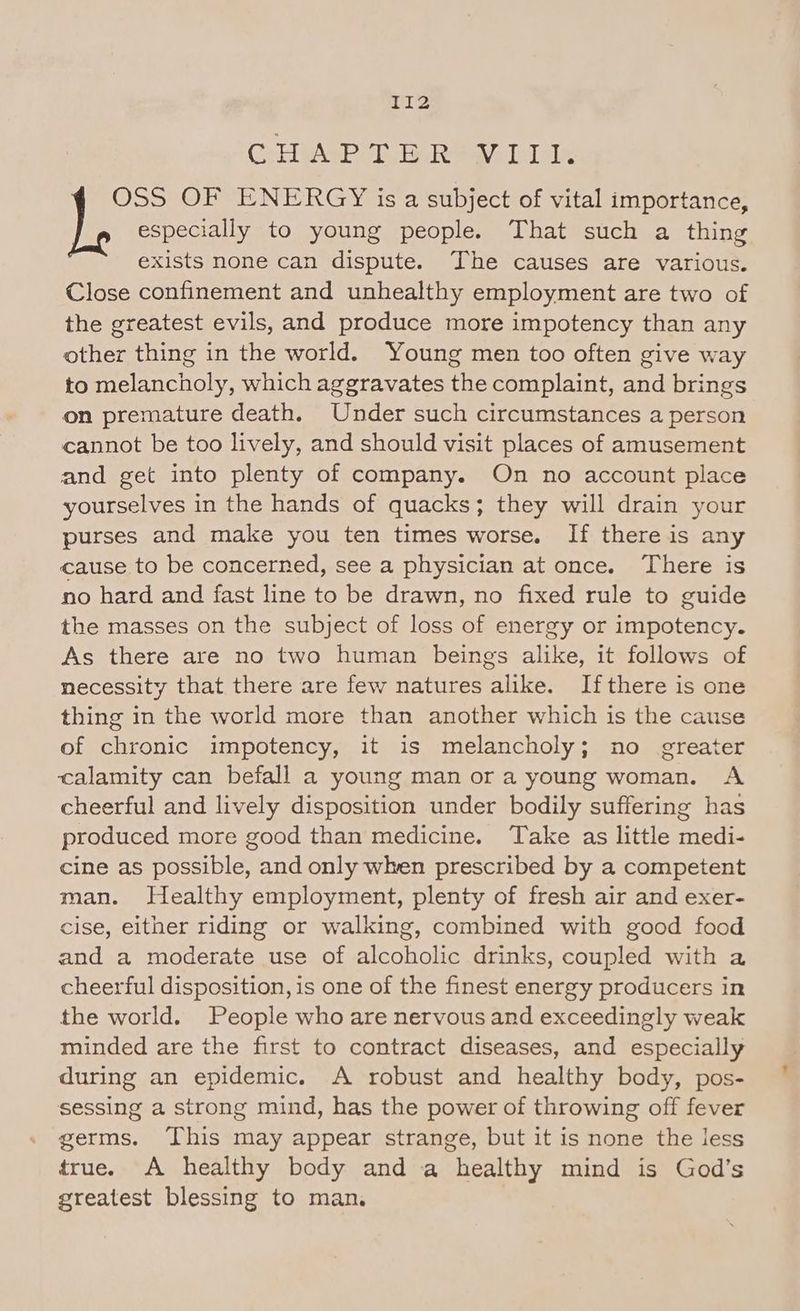 CollyAgh aly Gi nemesivae led ales OSS OF ENERGY is a subject of vital importance, Je especially to young people. That such a thing exists none can dispute. The causes are various. Close confinement and unhealthy employment are two of the greatest evils, and produce more impotency than any other thing in the world. Young men too often give way to melancholy, which aggravates the complaint, and brings on premature death. Under such circumstances a person cannot be too lively, and should visit places of amusement and get into plenty of company. On no account place yourselves in the hands of quacks; they will drain your purses and make you ten times worse. If there is any cause to be concerned, see a physician at once. There is no hard and fast line to be drawn, no fixed rule to guide the masses on the subject of loss of energy or impotency. As there are no two human beings alike, it follows of necessity that there are few natures alike. I=fthere is one thing in the world more than another which is the cause of chronic impotency, it is melancholy; no greater calamity can befall a young man or a young woman. A cheerful and lively disposition under bodily suffering has produced more good than medicine. Take as little medi- cine as possible, and only when prescribed by a competent man. Healthy employment, plenty of fresh air and exer- cise, either riding or walking, combined with good food and a moderate use of alcoholic drinks, coupled with a cheerful disposition, is one of the finest energy producers in the world. People who are nervous and exceedingly weak minded are the first to contract diseases, and especially during an epidemic. A robust and healthy body, pos- sessing a strong mind, has the power of throwing off fever germs. This may appear strange, but it is none the less true. A healthy body and a healthy mind is God's greatest blessing to man.