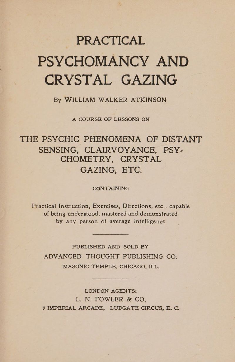 PRACTICAL PSYCHOMANCY AND CRYSTAL GAZING By WILLIAM WALKER ATKINSON A COURSE OF LESSONS ON THE PSYCHIC PHENOMENA OF DISTANT SENSING, CLAIRVOYANCE, PSY- CHOMETRY, CRYSTAL GAZING, ETC. CONT AINING Practical Instruction, Exercises, Directions, etc., capable of being understood, mastered and demonstrated by any person of average intelligence PUBLISHED AND SOLD BY ADVANCED THOUGHT PUBLISHING CO. MASONIC TEMPLE, CHICAGO, ILL. LONDON AGENTS: L. N. FOWLER &amp; CO.