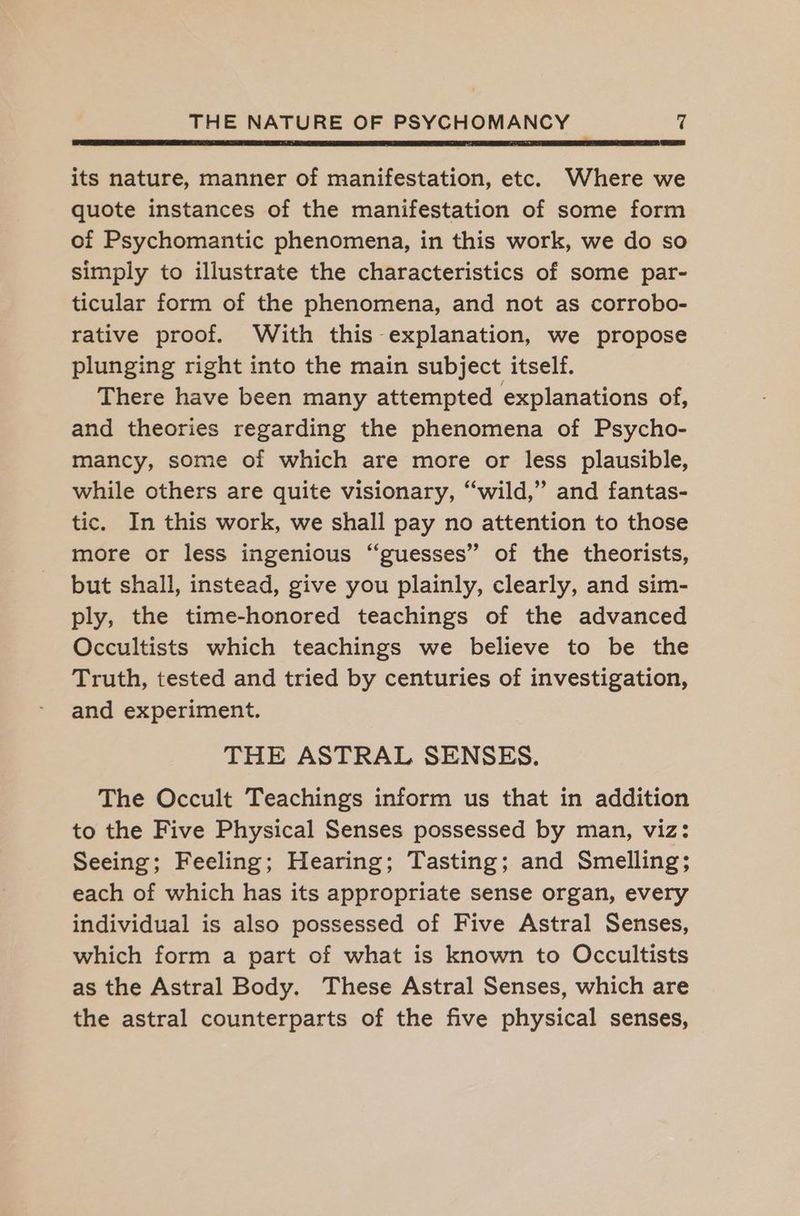 >A PR NT BREA TA SRI ET NRL ER IP EI FTE SL PROTEIN its nature, manner of manifestation, etc. Where we quote instances of the manifestation of some form of Psychomantic phenomena, in this work, we do so simply to illustrate the characteristics of some par- ticular form of the phenomena, and not as corrobo- rative proof. With this explanation, we propose plunging right into the main subject itself. There have been many attempted explanations of, and theories regarding the phenomena of Psycho- mancy, some of which are more or less plausible, while others are quite visionary, “wild,” and fantas- tic. In this work, we shall pay no attention to those more or less ingenious “guesses” of the theorists, but shall, instead, give you plainly, clearly, and sim- ply, the time-honored teachings of the advanced Occultists which teachings we believe to be the Truth, tested and tried by centuries of investigation, and experiment. THE ASTRAL SENSES. The Occult Teachings inform us that in addition to the Five Physical Senses possessed by man, viz: Seeing; Feeling; Hearing; Tasting; and Smelling; each of which has its appropriate sense organ, every individual is also possessed of Five Astral Senses, which form a part of what is known to Occultists as the Astral Body. These Astral Senses, which are the astral counterparts of the five physical senses,