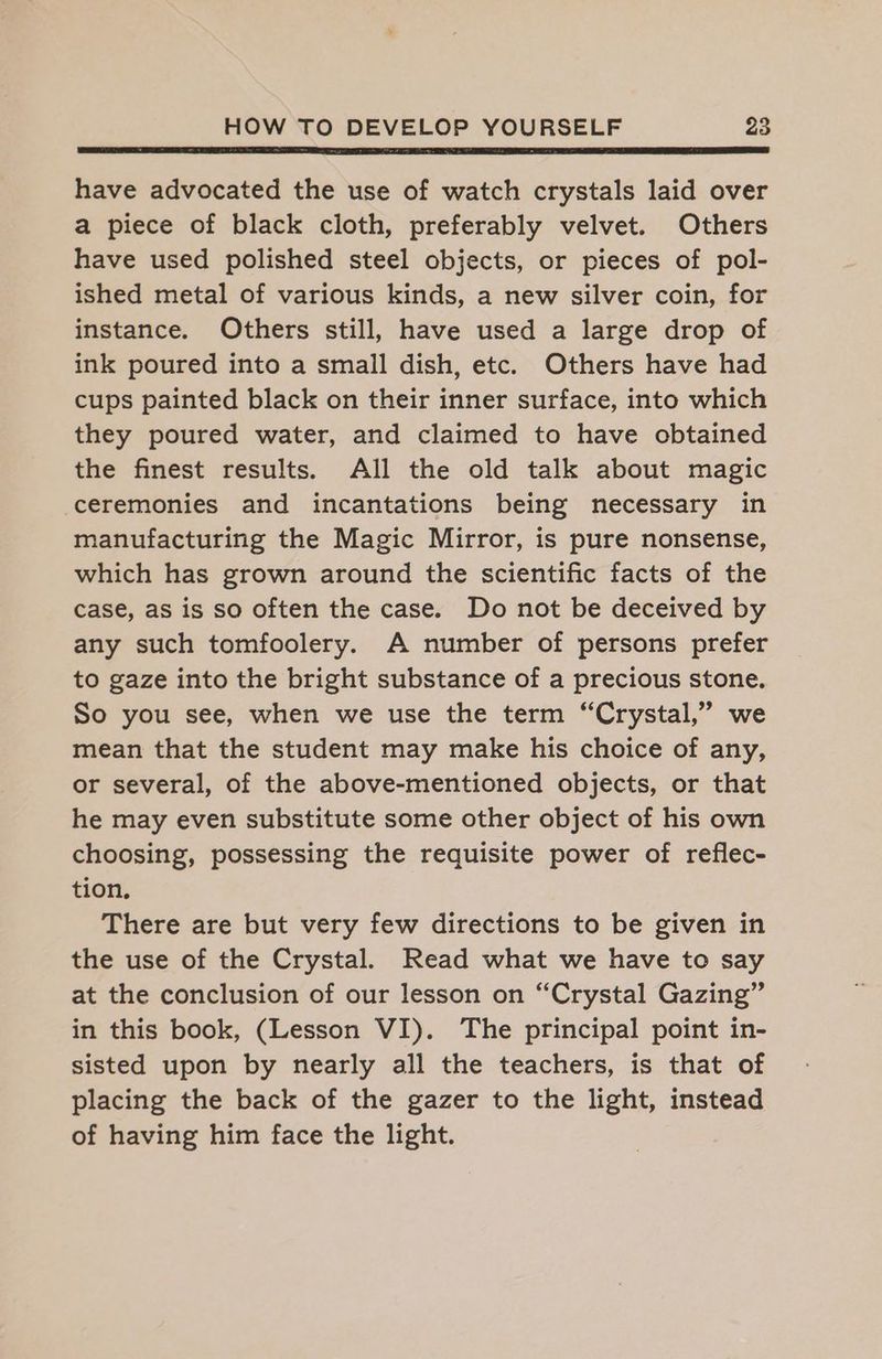 have advocated the use of watch crystals laid over a piece of black cloth, preferably velvet. Others have used polished steel objects, or pieces of pol- ished metal of various kinds, a new silver coin, for instance. Others still, have used a large drop of ink poured into a small dish, etc. Others have had cups painted black on their inner surface, into which they poured water, and claimed to have obtained the finest results. All the old talk about magic ceremonies and incantations being necessary in manufacturing the Magic Mirror, is pure nonsense, which has grown around the scientific facts of the case, as is so often the case. Do not be deceived by any such tomfoolery. A number of persons prefer to gaze into the bright substance of a precious stone. So you see, when we use the term “Crystal,” we mean that the student may make his choice of any, or several, of the above-mentioned objects, or that he may even substitute some other object of his own choosing, possessing the requisite power of reflec- tion, There are but very few directions to be given in the use of the Crystal. Read what we have to say at the conclusion of our lesson on “Crystal Gazing” in this book, (Lesson VI). The principal point in- sisted upon by nearly all the teachers, is that of placing the back of the gazer to the light, instead of having him face the light.