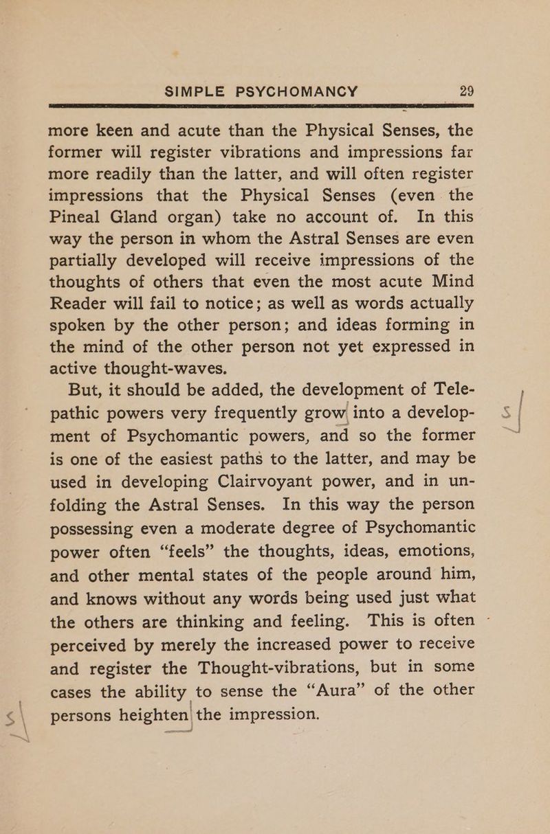 ~ more keen and acute than the Physical Senses, the former will register vibrations and impressions far more readily than the latter, and will often register impressions that the Physical Senses (even the Pineal Gland organ) take no account of. In this way the person in whom the Astral Senses are even partially developed will receive impressions of the thoughts of others that even the most acute Mind Reader will fail to notice; as well as words actually spoken by the other person; and ideas forming in the mind of the other person not yet expressed in active thought-waves. But, it should be added, the development of Tele- pathic powers very frequently grow into a develop- ment of Psychomantic powers, and so the former is one of the easiest paths to the latter, and may be used in developing Clairvoyant power, and in un- folding the Astral Senses. In this way the person possessing even a moderate degree of Psychomantic power often “feels” the thoughts, ideas, emotions, and other mental states of the people around him, and knows without any words being used just what the others are thinking and feeling. This is often - perceived by merely the increased power to receive and register the Thought-vibrations, but in some cases the ability to sense the “Aura” of the other persons heighten the impression.