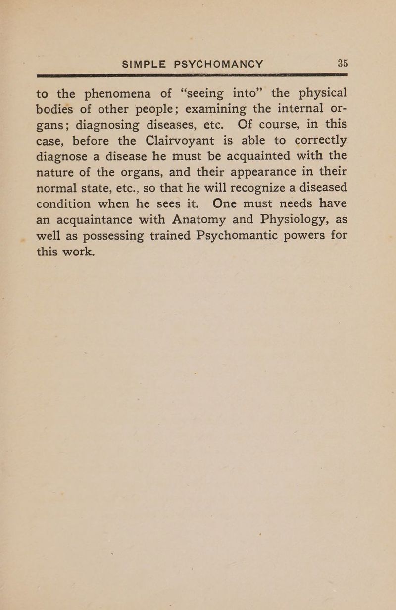 SE i LEED RL ET I BT RT AL IATL PSS OLE Ee ET LD, to the phenomena of “seeing into” the physical bodies of other people; examining the internal or- gans; diagnosing diseases, etc. Of course, in this case, before the Clairvoyant is able to correctly diagnose a disease he must be acquainted with the nature of the organs, and their appearance in their normal state, etc., so that he will recognize a diseased condition when he sees it. One must needs have an acquaintance with Anatomy and Physiology, as well as possessing trained Psychomantic powers for this work.