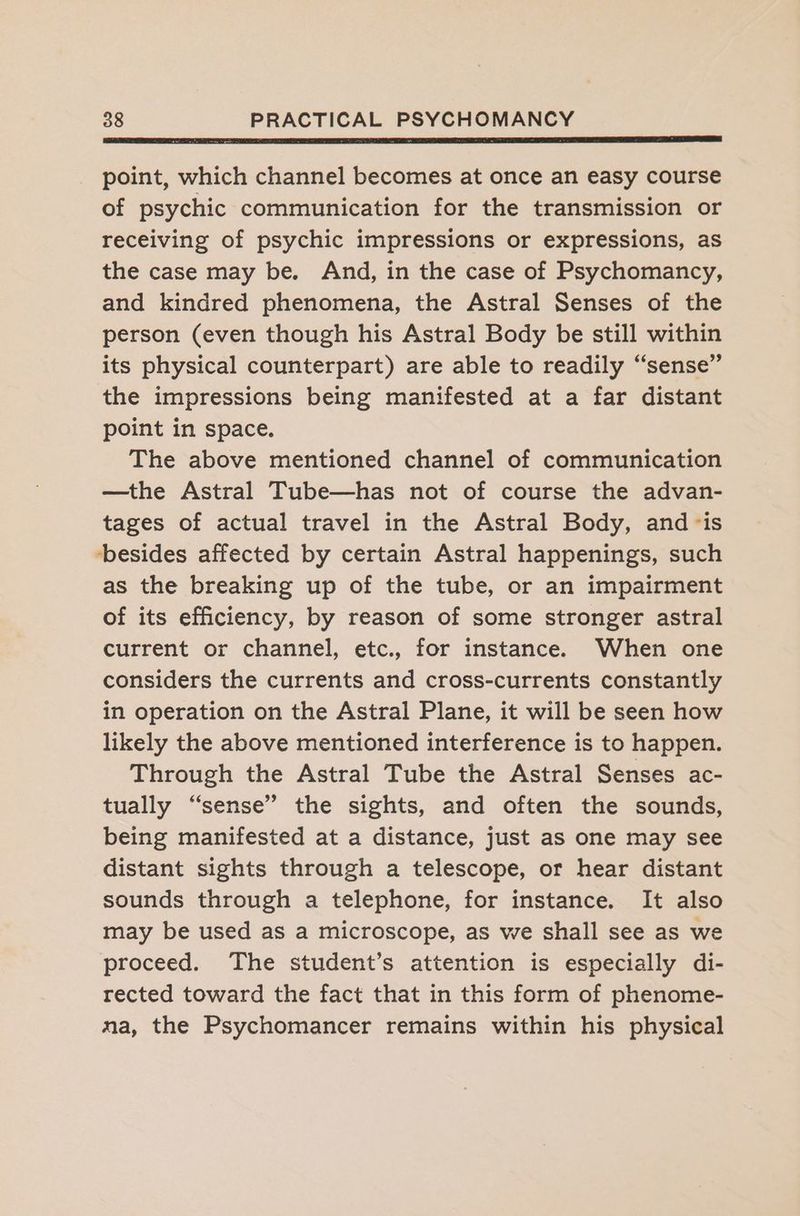 point, which channel becomes at once an easy course of psychic communication for the transmission or receiving of psychic impressions or expressions, as the case may be. And, in the case of Psychomancy, and kindred phenomena, the Astral Senses of the person (even though his Astral Body be still within its physical counterpart) are able to readily “sense” the impressions being manifested at a far distant point in space. The above mentioned channel of communication —the Astral Tube—has not of course the advan- tages of actual travel in the Astral Body, and -is besides affected by certain Astral happenings, such as the breaking up of the tube, or an impairment of its efficiency, by reason of some stronger astral current or channel, etc., for instance. When one considers the currents and cross-currents constantly in operation on the Astral Plane, it will be seen how likely the above mentioned interference is to happen. Through the Astral Tube the Astral Senses ac- tually “sense” the sights, and often the sounds, being manifested at a distance, just as one may see distant sights through a telescope, or hear distant sounds through a telephone, for instance. It also may be used as a microscope, as we shall see as we proceed. The student’s attention is especially di- rected toward the fact that in this form of phenome- ma, the Psychomancer remains within his physical