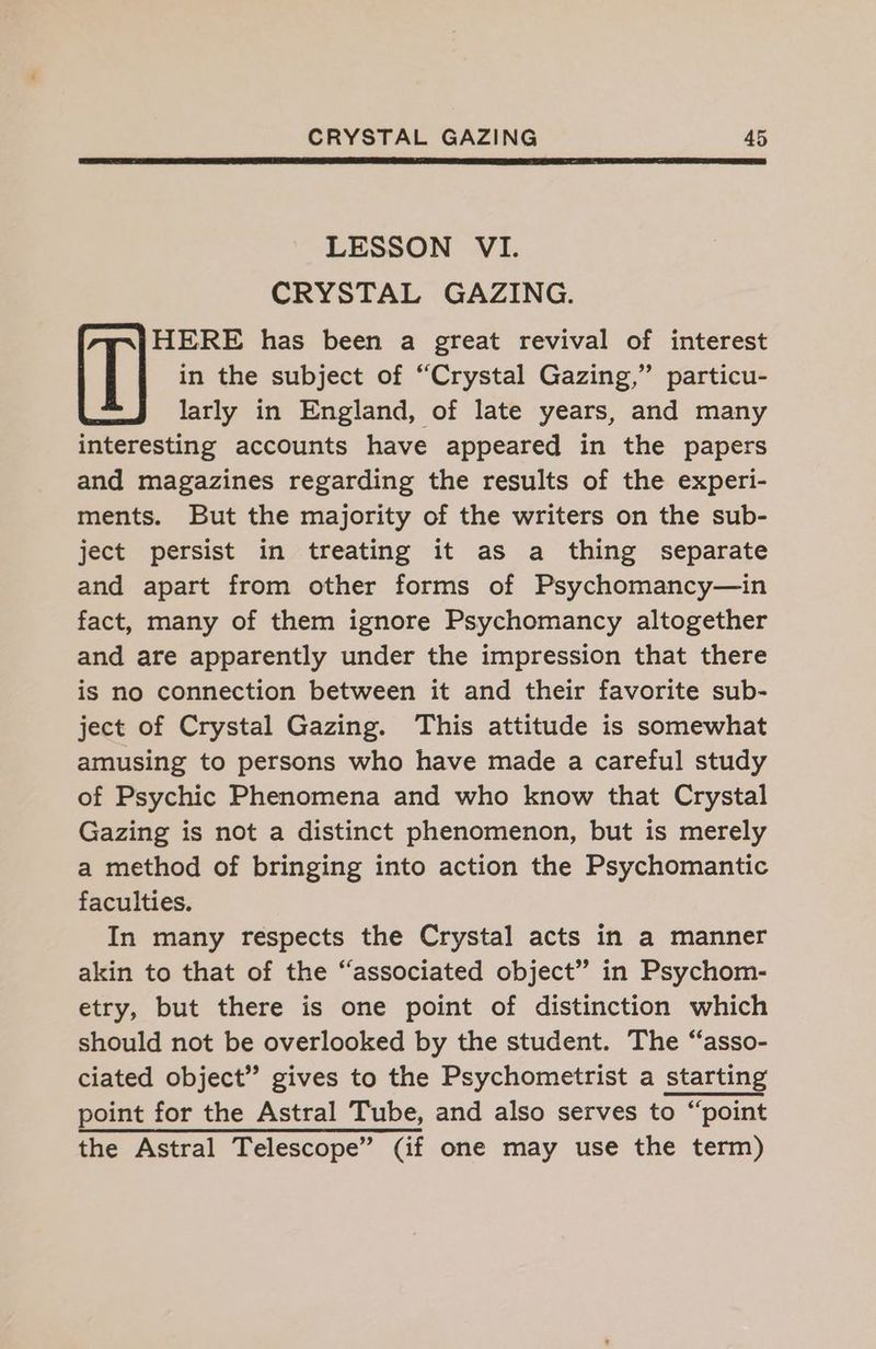 LESSON VI. CRYSTAL GAZING. HERE has been a great revival of interest in the subject of “Crystal Gazing,” particu- : larly in England, of late years, and many interesting accounts have appeared in the papers and magazines regarding the results of the experi- ments. But the majority of the writers on the sub- ject persist in treating it as a thing separate and apart from other forms of Psychomancy—in fact, many of them ignore Psychomancy altogether and are apparently under the impression that there is no connection between it and their favorite sub- ject of Crystal Gazing. This attitude is somewhat amusing to persons who have made a careful study of Psychic Phenomena and who know that Crystal Gazing is not a distinct phenomenon, but is merely a method of bringing into action the Psychomantic faculties. In many respects the Crystal acts in a manner akin to that of the “associated object” in Psychom- etry, but there is one point of distinction which should not be overlooked by the student. The “asso- ciated object” gives to the Psychometrist a starting point for the Astral Tube, and also serves to “point the Astral Telescope” (if one may use the term)