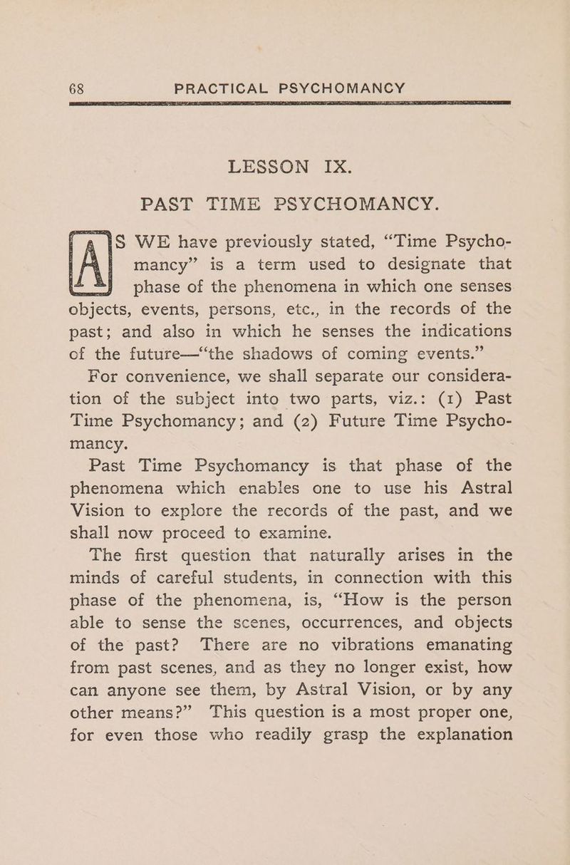 PAST TIME PSYCHOMANCY. . 1S WE have previously stated, “Time Psycho- {1 mancy” is a term used to designate that phase of the phenomena in which one senses objects, events, persons, etc., in the records of the past; and also in which he senses the indications of the future—“the shadows of coming events.” For convenience, we shall separate our considera- tion of the subject into two parts, viz.: (1) Past Time Psychomancy; and (2) Future Time Psycho- mancy. Past Time Psychomancy is that phase of the phenomena which enables one to use his Astral Vision to explore the records of the past, and we shall now proceed to examine. The first question that naturally arises in the minds of careful students, in connection with this phase of the phenomena, is, “How is the person able to sense the scenes, occurrences, and objects of the past? There are no vibrations emanating from past scenes, and as they no longer exist, how can anyone see them, by Astral Vision, or by any other means?” This question is a most proper one, for even those who readily grasp the explanation
