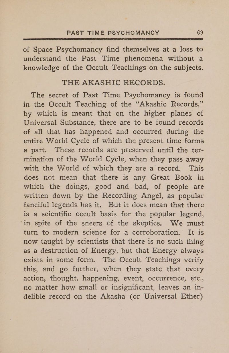 of Space Psychomancy find themselves at a loss to understand the Past Time phenomena without a knowledge of the Occult Teachings on the subjects. THE AKASHIC RECORDS. The secret of Past Time Psychomancy is found in the Occult Teaching of the “Akashic Records,” by which is meant that on the higher planes of Universal Substance, there are to be found records of all that has happened and occurred during the entire World Cycle of which the present time forms a part. These records are preserved until the ter- mination of the World Cycle, when they pass away with the World of which they are a record. This does not mean that there is any Great Book in which the doings, good and bad, of people are written down by the Recording Angel, as popular fanciful legends has it. But it does mean that there is a scientific occult basis for the popular legend, ‘in spite of the sneers of the skeptics. We must turn to modern science for a corroboration. It is now taught by scientists that there is no such thing as a destruction of Energy, but that Energy always exists in some form. The Occult Teachings verify this, and go further, when they state that every action, thought, happening, event, occurrence, etc., no matter how small or insignificant, leaves an in- delible record on the Akasha (or Universal Ether)