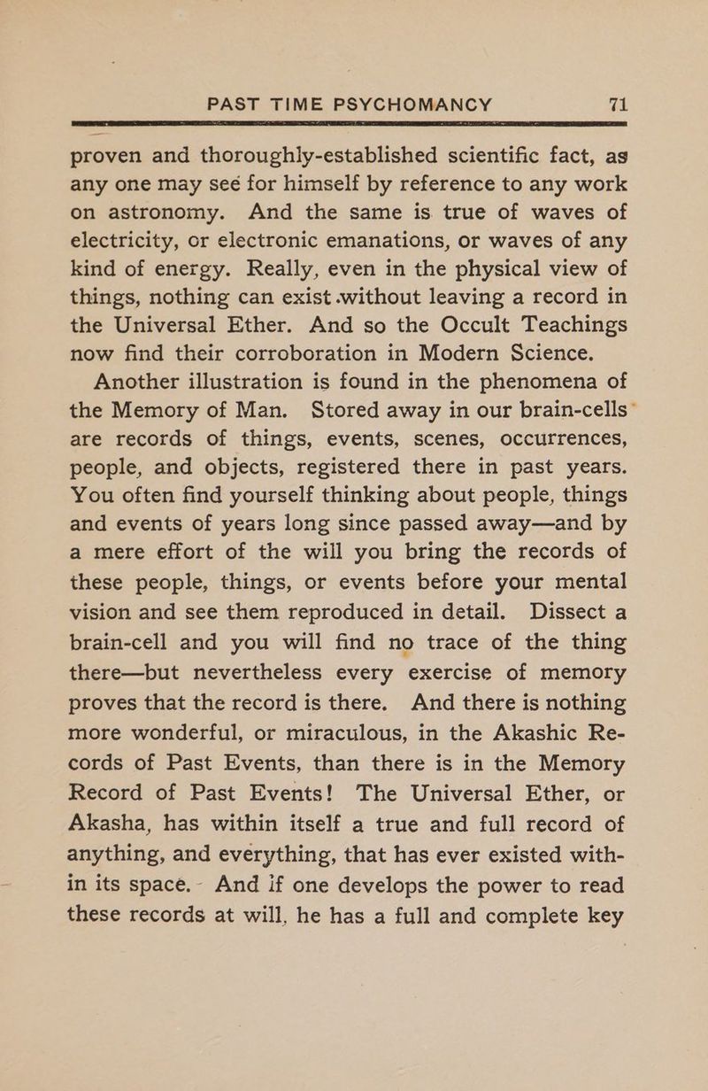 proven and thoroughly-established scientific fact, as any one may seé for himself by reference to any work on astronomy. And the same is true of waves of electricity, or electronic emanations, or waves of any kind of energy. Really, even in the physical view of things, nothing can exist .without leaving a record in the Universal Ether. And so the Occult Teachings now find their corroboration in Modern Science. Another illustration is found in the phenomena of the Memory of Man. Stored away in our brain-cells’ are records of things, events, scenes, occurrences, people, and objects, registered there in past years. You often find yourself thinking about people, things and events of years long since passed away—and by a mere effort of the will you bring the records of these people, things, or events before your mental vision and see them reproduced in detail. Dissect a brain-cell and you will find no trace of the thing there—but nevertheless every exercise of memory proves that the record is there. And there is nothing more wonderful, or miraculous, in the Akashic Re- cords of Past Events, than there is in the Memory Record of Past Events! The Universal Ether, or Akasha, has within itself a true and full record of anything, and everything, that has ever existed with- in its space.- And if one develops the power to read these records at will, he has a full and complete key