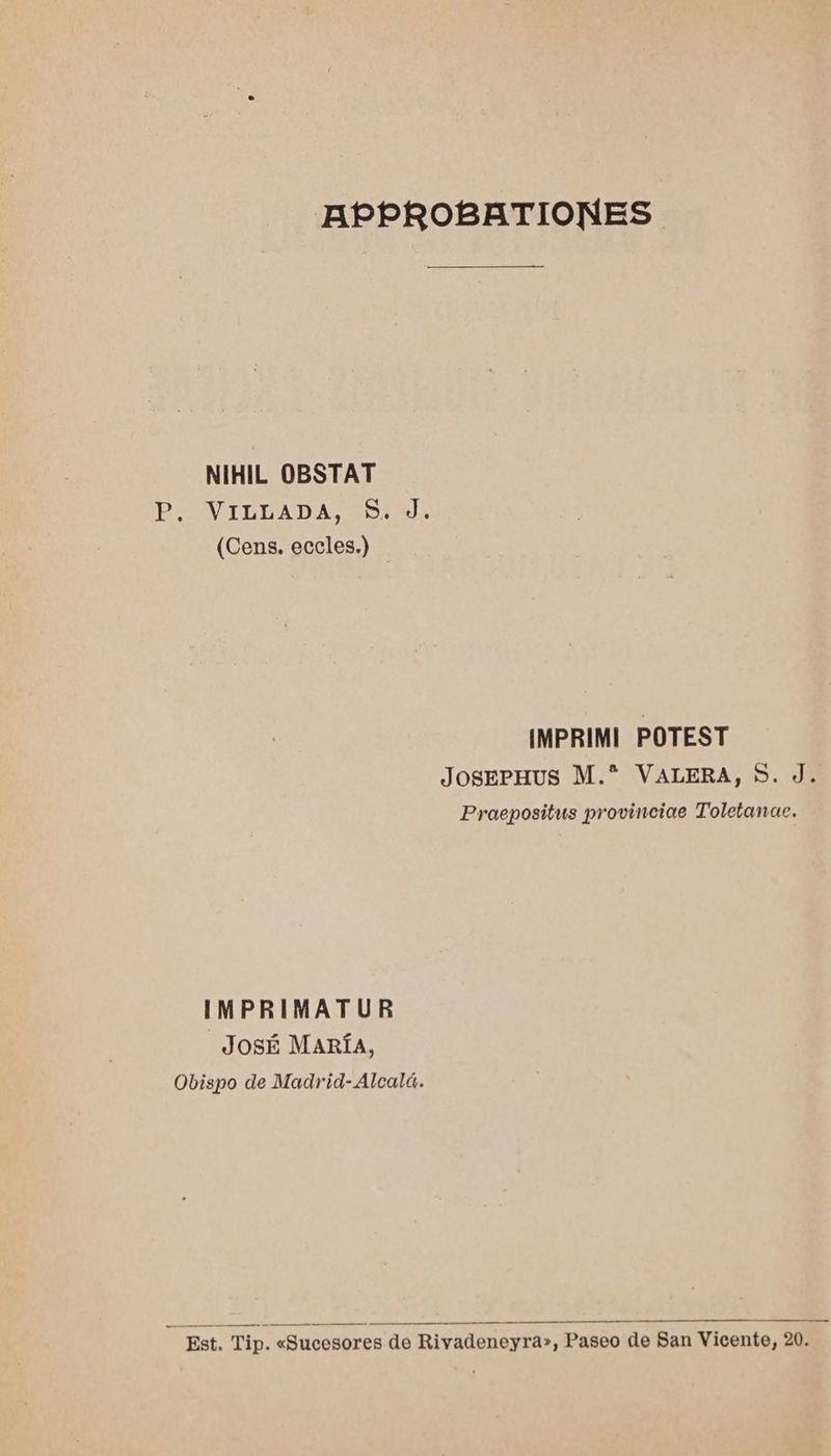 APPROBRATIONES NIHIL OBSTAT poOUVIBDADA STE (Cens. eccles.) IMPRIMI POTEST JosePHUS M.* VALERA, S. J. Praepositus provinciae Toletanae. IMPRIMATUR JosÉ MARÍA, Obispo de Madrid- Alcalá. Est. Tip. «Sucesores de Rivadeneyra», Paseo de San Vicente, 20.